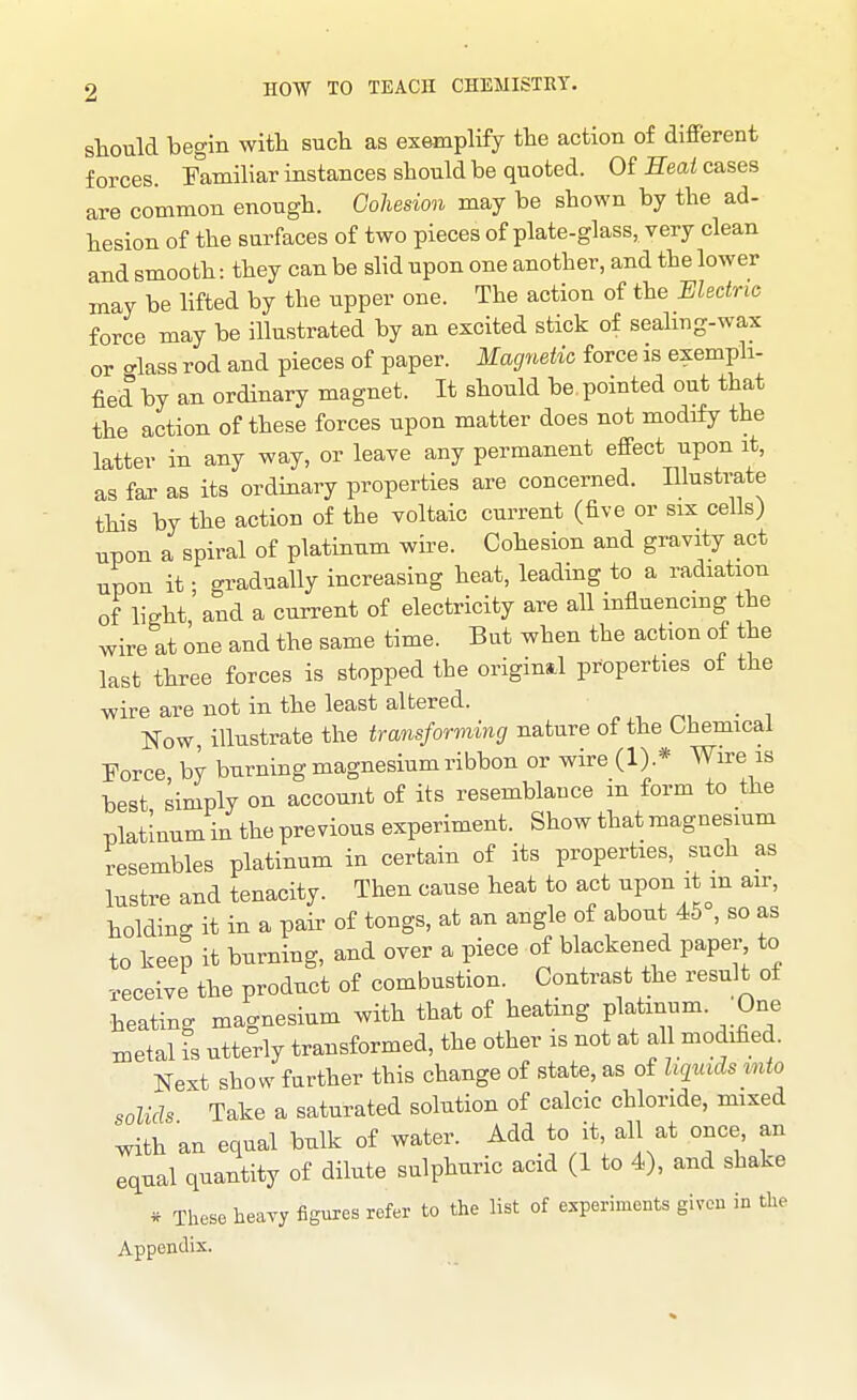 should begin with such as exemplify the action of different forces. Familiar instances should be quoted. Of Eeai cases are common enough. Goliesion may be shown by the ad- hesion of the surfaces of two pieces of plate-glass, very clean and smooth: they can be slid upon one another, and the lower may be lifted by the upper one. The action of the Electric force may be illustrated by an excited stick of sealmg-wax or <rlass rod and pieces of paper. Magnetic force is exempli- fied by an ordinary magnet. It should be pointed out that the action of these forces upon matter does not modify the latter in any way, or leave any permanent effect upon it, as far as its ordinary properties are concerned. Hlustrate this by the action of the voltaic current (five or six cells) npon a spiral of platinum wii-e. Cohesion and gravity act upon it • gradually increasing heat, leading to a radiation of light'and a current of electricity are all influencing the wire at one and the same time. But when the action of the last three forces is stopped the original properties of the wire are not in the least altered. Now illustrate the transforming nature of the Chemical Force by burning magnesium ribbon or wire (1).* Wire is best simply on account of its resemblance m form to the platinum in the previous experiment. Show that magnesium resembles platinum in certain of its properties, such as lustre and tenacity. Then cause heat to act ^Von^t^n air, holding it in a pair of tongs, at an angle of about 46 , so as to keep it burning, and over a piece of blackened paper to receive the product of combustion. Contrast the result of heating magnesium with that of heating platinum. One metal is utterly transformed, the other is not at al modified. Next show further this change of state, as of liquids into solids Take a saturated solution of calcic chloride, mixed with an equal bulk of water. Add to it all at once, an equal quantity of dilute sulphuric acid (1 to 4), and shake * These heavy figures refer to the list of experiments given in the Appendix.