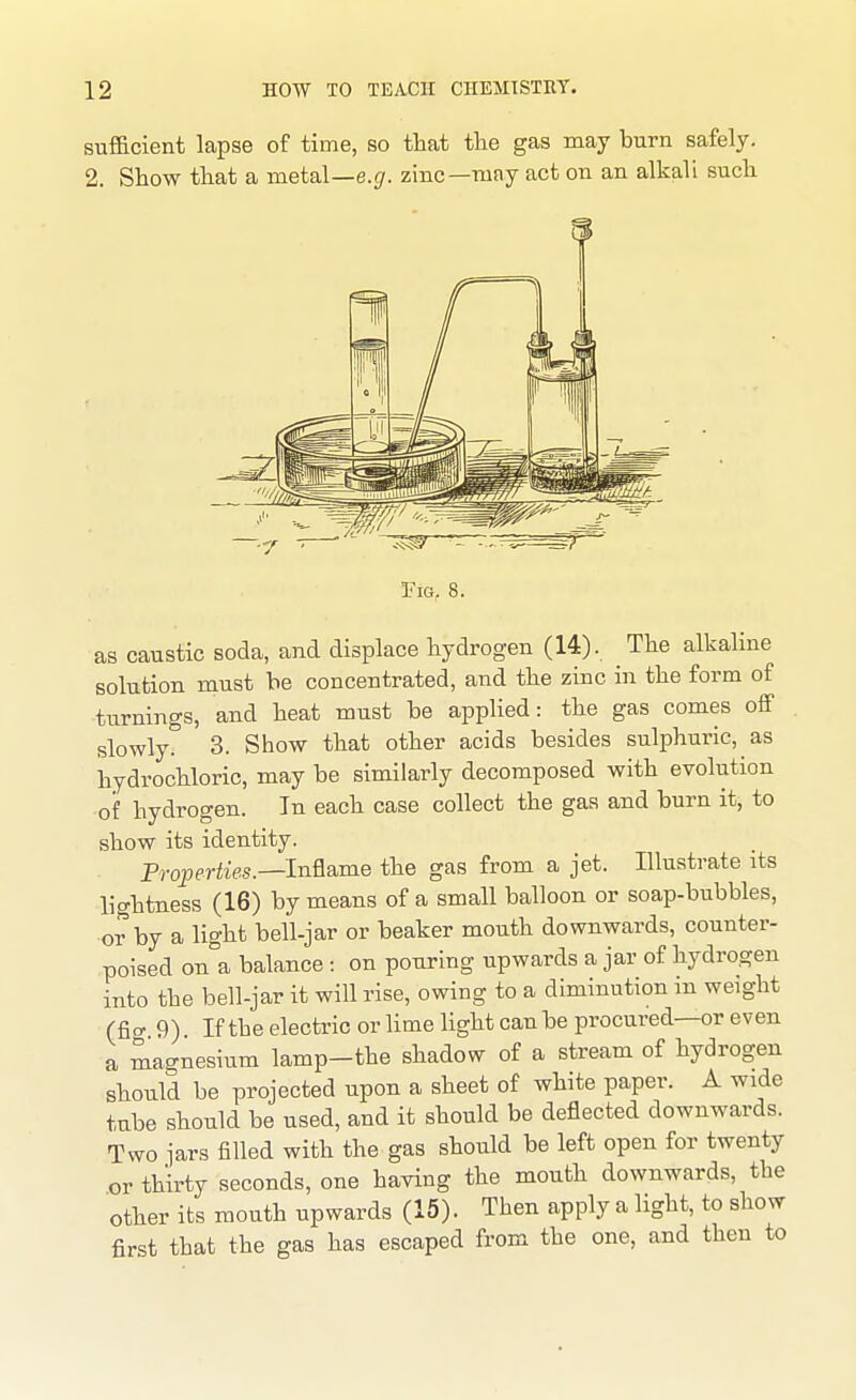 sufficient lapse of time, so that the gas may burn safely. 2. Show that a metal—e.g. zinc—may act on an alkali such as caustic soda, and displace hydrogen (14). The alkalme solution must he concentrated, and the zinc in the form of turnings, and heat must be applied: the gas comes off slowly. 3. Show that other acids besides sulphuric, as hydrochloric, may be similarly decomposed with evolution of hydrogen. In each case collect the gas and burn it, to show its identity. Properties.—In&ame the gas from a jet. Illustrate its lightness (16) by means of a small balloon or soap-bubbles, or by a light bell-jar or beaker mouth downwards, counter- poised on°a balance : on pouring upwards a jar of hydrogen into the bell-jar it will rise, owing to a diminution m weight (fio- 9). If the electi'ic or lime light can be procured—or even a magnesium lamp-the shadow of a stream of hydrogen should be projected upon a sheet of white paper. A wide tube should be used, and it should be deflected downwards. Two jars filled with the gas should be left open for twenty .or thirty seconds, one having the mouth downwards, the other its mouth upwards (15). Then apply a light, to show first that the gas has escaped from the one, and then to