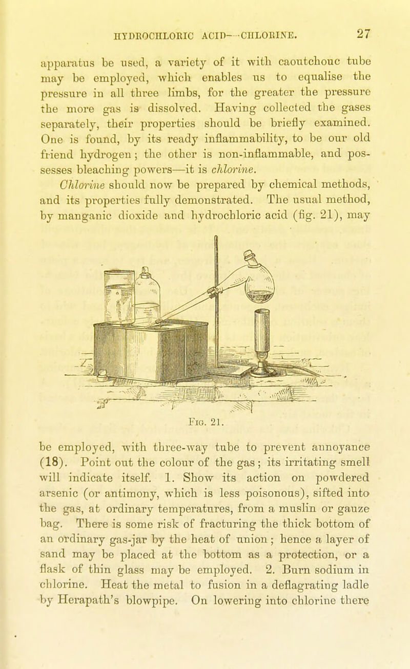 apparatus be used, a variety of it with caoutchouc tube may be employed, whicli enables us to equalise the pressure in all three limbs, for the greater the pressure the more gas is dissolved. Having collected the gases separately, their properties should be briefly examined. One is found, by its ready inflammability, to be our old friend hydrogen ; the other is non-inflammable, and pos- sesses bleaching powers—it is chlorine. Chlorine should now be prepared by chemical methods, and its properties fully demonstrated. The usual method, by manganic dioxide and hydrochloric acid (fig. 21), maj Fig. 21. be employed, with three-way tube to prevent annoyance (18). Point out the colour of the gas ; its irritating smell will indicate itself. 1. Show its action on powdered arsenic (or antimony, which is less poisonous), sifted into the gas, at ordinary temperatures, from a muslin or gauze bag. There is some risk of fracturing the thick bottom of an ordinary gas-jar by the heat of union ; hence a layer of sand may be placed at the bottom as a protection, or a flask of thin glass may be employed. 2. Burn sodium in chlorine. Heat the metal to fusion in a deflagrating ladle by Herapath's blowpipe. On lowering into chlorine there