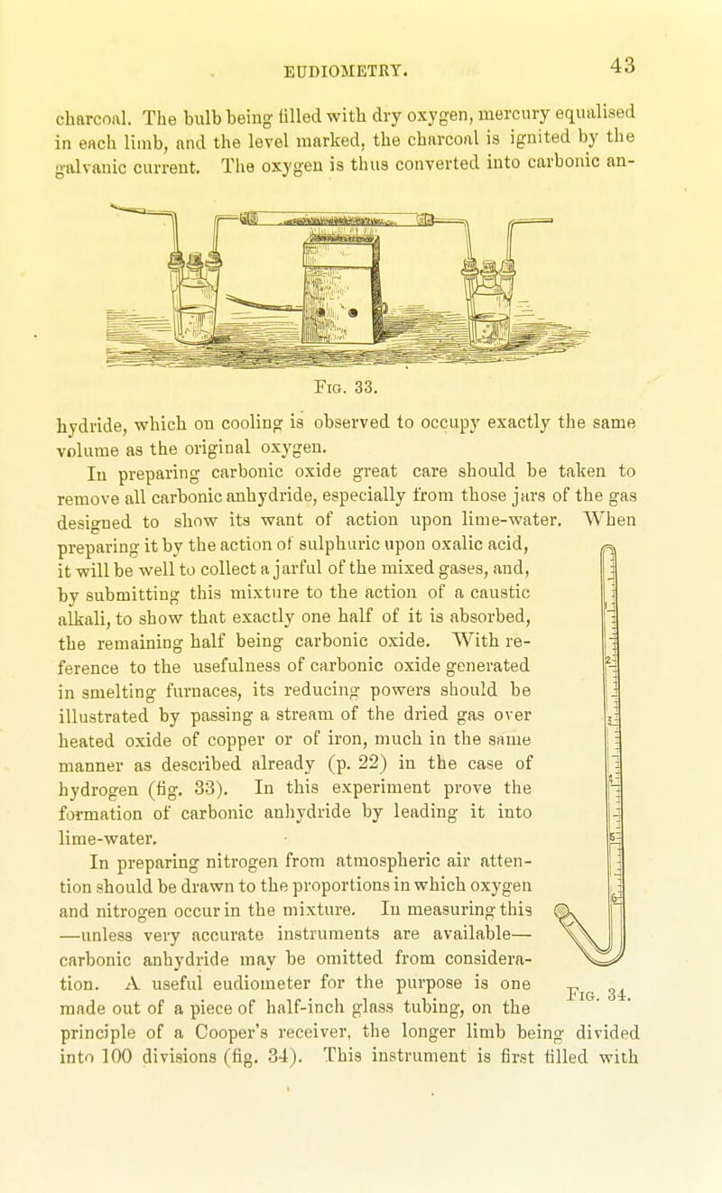 EUDIOMETRY. charcoal. The bulb being tilled with dry oxygen, mercury equalised in each limb, and the level marked, the charcoal is ignited by the ■ttlvanic current. The oxygen is thus converted into carbonic an- FiG. 33. hydride, which on cooling is observed to occupy exactly the same volume as the original oxygen. In preparing carbonic oxide great care should be taken to remove all carbonic anhydride, especially from those jars of the gas designed to show its want of action upon lime-water. When preparing it by the action ot sulphuric upon oxalic acid, it will be well to collect a jarful of the mixed gases, and, by submitting this mixture to the action of a caustic alkali, to show that exactly one half of it is absorbed, the remaining half being carbonic oxide. With re- ference to the usefulness of carbonic oxide generated in smelting furnaces, its reducing powers should be illustrated by passing a stream of the dried gas over heated oxide of copper or of iron, much in the same manner as described already (p. 22) in the case of hydrogen (fig. 33). In this experiment prove the formation of carbonic anhydride by leading it into lime-water. In preparing nitrogen from atmospheric air atten- tion should be drawn to the proportions in which oxygen and nitrogen occur in the mixture. In measuring this —unless very accurate instruments are available— carbonic anhydride may be omitted from considera- tion. A useful eudiometer for the purpose is one made out of a piece of half-inch glass tubing, on the principle of a Cooper's receiver, the longer limb being divided into 100 divisions (fig. 34). This instrument is first tilled with Fig. 34.