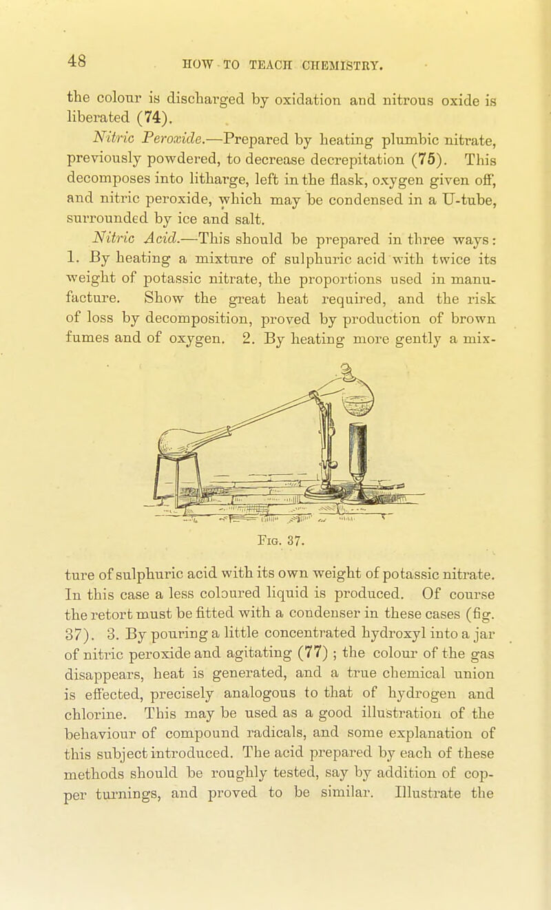 the colour is discharged by oxidation and nitrous oxide is liberated (74). Nitric Peroxide.—Prepared by heating plumbic nitrate, previously powdered, to decrease decrepitation (75). This decomposes into litharge, left in the flask, oxygen given off, and nitric peroxide, which may be condensed in a U-tube, surrounded by ice and salt. Nitric Acid.—This should be prepared in three ways: 1. By heating a mixture of sulphuric acid with twice its weight of potassic nitrate, the proportions used in manu- facture. Show the great heat required, and the risk of loss by decomposition, proved by production of brown fumes and of oxygen. 2. By heating more gently a mix- FiG. 37. ture of sulphuric acid with its own weight of potassic nitrate. In this case a less coloured liquid is produced. Of course the retort must befitted with a condenser in these cases (fig. 37). 3. By pouring a little concentrated hydroxyl into a jar of nitric peroxide and agitating (77) ; the coloui- of the gas disappears, heat is generated, and a true chemical union is effecbed, precisely analogous to that of hydrogen and chlorine. This may be used as a good illustration of the behaviour of compound radicals, and some explanation of this subject introduced. The acid prepared by each of these methods should be roughly tested, say by addition of cop- per turnings, and proved to be similar. Illustrate the