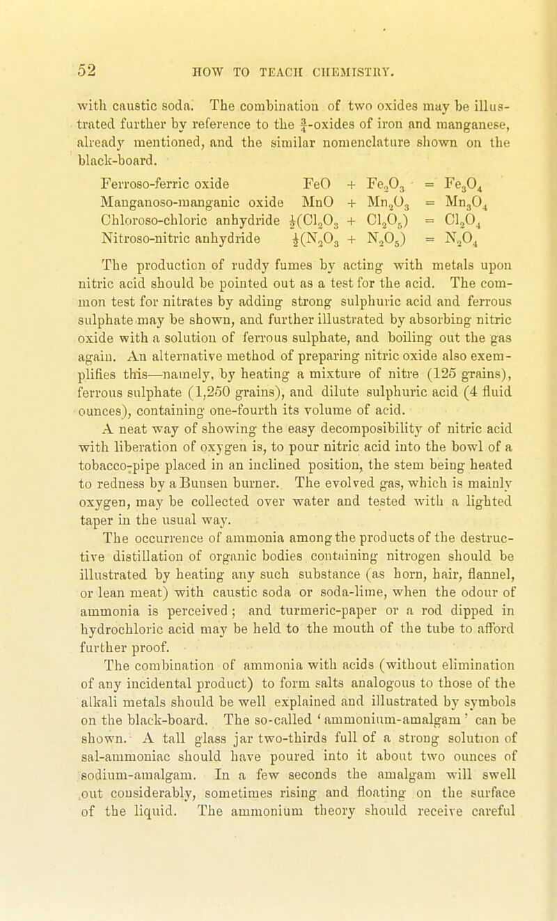 with caustic soda. The combination of two oxides may be illus- trated further by reference to the f-oxides of iron and manganese, already mentioned, and the similar nomenclature shown on the black-board. Ferroso-ferric oxide FeO + Fe.,03 = Fe304 Mauganoso-manganic oxide MnO + Mn.^Oj = MugO^ Chloroso-chloric anhydride ^(Clfi^ + G]fi.J) = CUO, Nitroso-nitric anhydride KN3O3 + N2O5) = nJo^ The production of ruddy fumes by acting with metals upon nitric acid should be pointed out as a test for the acid. The com- mon test for nitrates by adding strong sulphuric acid and ferrous sulphate may be shown, and further illustrated by absorbing nitric oxide with a solution of ferrous sulphate, and boiling out the gas again. An alternative method of preparing nitric oxide also exem- plifies this—namely, by heating a mixture of nitre (125 grains), ferrous sulphate (1,250 grains), and dilute sulphuric acid (4 fluid ounces), containing one-fourth its volume of acid. A neat way of showing the easy decomposibility of nitric acid with liberation of oxygen is, to pour nitric acid into the bowl of a tobacco7pipe placed in an inclined position, the stem being heated to redness by aBunsen burner. The evolved gas, which is mainly oxygen, may be collected over water and tested with a lighted taper in the usual way. The occurrence of ammonia amongthe products of the destruc- tive distillation of organic bodies containing nitrogen should be illustrated by heating any such substance (as horn, hair, flannel, or lean meat) with caustic soda or soda-lime, when the odour of ammonia is perceived ; and turmeric-paper or a rod dipped in hydrochloric acid may be held to the mouth of the tube to aff'ord further proof. The combination of ammonia with acids (without elimination of any incidental product) to form salts analogous to those of the alkali metals should be well explained and illustrated by symbols on the black-board. The so-called ' ammonium-amalgam ' can be shown. A tall glass jar two-thirds full of a strong solution of sal-ammoniac should have poured into it about two ounces of sodium-amalgam. In a few seconds the amalgam will swell out considerably, sometimes rising and floating on the surface of the liquid. The ammonium theory should receive careful