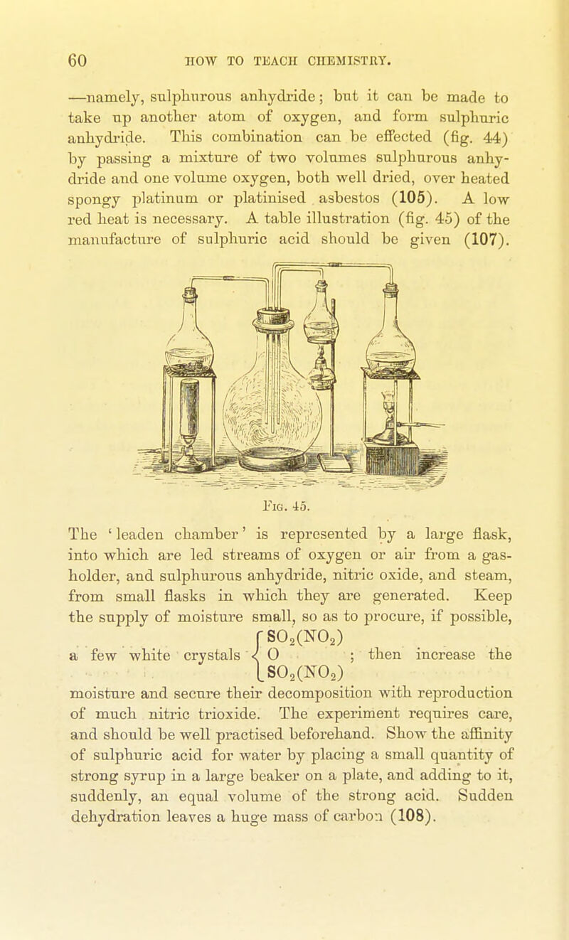 —namely, snlpliuroiis anhydride; but it can be made to take up anotber atom of oxygen, and form sulphuric anhydride. This combination can be eflPected (fig. 44) by passing a mixture of two volumes sulphurous anhy- dride and one volume oxygen, both well dried, over heated spongy platinum or platinised asbestos (105). A low red heat is necessary. A table illustration (fig. 45) of the manufacture of sulphuric acid should be given (107). iiG. io. The ' leaden chamber' is represented by a large flask, into which are led streams of oxygen or ah* from a gas- holder, and sulphurous anhydride, nitric oxide, and steam, from small flasks in which they are generated. Keep the supply of moisture small, so as to procure, if possible, rS02(N02) a few white crystals < 0 ; then increase the [802(^0,) moisture and secure their decomposition with reproduction of much nitric trioxide. The experiment requires care, and should be well practised beforehand. Show the affinity of sulphuric acid for water by placing a small quantity of strong syrup in a large beaker on a plate, and adding to it, suddenly, an equal volume of the strong acid. Sudden dehydration leaves a huge mass of carbon (108).