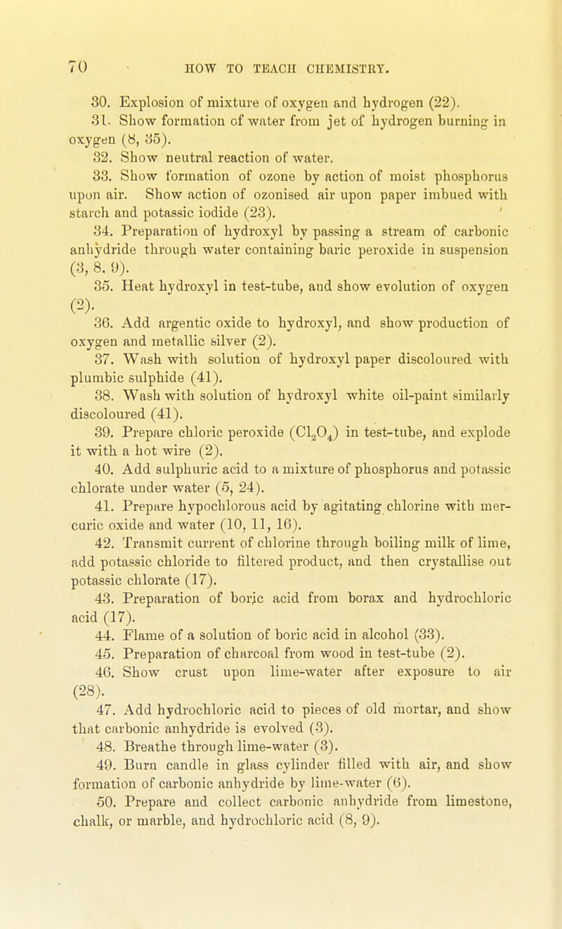 80. Explosion of mixture of oxygen and hydrogen (22). 31. Show formation of water from jet of hydrogen burning in oxygen (8, 85). 32. Show neutral reaction of water. 33. Show formation of ozone by action of moist phosphorus upon air. Show action of ozonised air upon paper imbued with starch and potassic iodide (23). 34. Preparation of hydroxyl by passing a stream of carbonic anhydride through water containing baric peroxide in suspension (3, 8. 9). 35. Heat hydroxyl in test-tube, and show evolution of oxygen 36. Add argentic oxide to hydroxyl, and show production of oxygen and metallic silver (2). 37. Wash with solution of hydroxyl paper discoloured with plumbic sulphide (41). 38. Wash with solution of hydroxyl white oil-paint similarly discoloured (41). 39. Prepare chloric peroxide (Clfi^) in test-tube, and explode it with a hot wire (2). 40. Add sulphuric acid to a mixture of phosphorus and potiissic chlorate under water (5, 24). 41. Prepare hypochlorous acid by agitating chlorine with mer- curic oxide and water (10, 11, 16). 42. Transmit current of chlorine through boiling milk of lime, add potassic chloride to filtered product, and then crystallise out potassic chlorate (17). 43. Preparation of boric acid from borax and hydrochloric acid (17). 44. Flame of a solution of boric acid in alcohol (33). 45. Preparation of charcoal from wood in test-tube (2). 46. Show crust upon lime-water after exposure to air (28). 47. Add hydrochloric acid to pieces of old mortar, and show that carbonic anhydride is evolved (3). 48. Breathe through lime-water (3). 49. Burn candle in glass cylinder filled with air, and show formation of carbonic anhydride by lime-water (6). 50. Prepare and collect carbonic anhydride from limestone, chalk, or marble, and hydrochloric acid (8, 9).