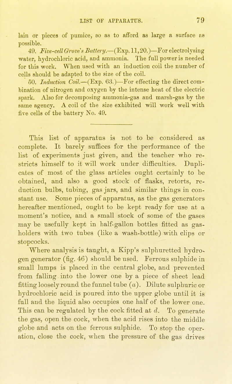 lain or pieces of pumice, bo as to afford as large a surface ns possible. 49. Five-cell Groves Battmj.—(Exp. 11,20.)—For electrolysing water, hydrochloric acid, and ammonia. The full power is needed for this work. When used with an induction coil the number of cells should be adapted to the size of the coil. 60. Induction Coil.—(Exp. 63.)—For effecting the direct com- bination of nitrogen and oxygen by the intense heat of the electric spark. Also for decomposing anmionia-gas and marsh-gas by the same agency, A coil of the size exhibited will work well with iive cells of the battery No. 49. This list of apparatus is not to be considered as complete. It barely suffices for the performance of the list of experiments just given, and the teacher who re- stricts himself to it will work under difficulties. Dupli- cates of most of the glass articles ought certainly to be obtained, and also a good stock of flasks, retorts, re- duction bulbs, tubing, gas jars, and similar things in con- stant use. Some pieces of apparatus, as the gas generators hereafter mentioned, ought to be kept ready for use at a moment's notice, and a small stock of some of the gases may be usefully kept in half-gallon bottles fitted as gas- holders with two tubes (like a wash-bottle) witb clips or stopcocks. Where analysis is taught, a Kipp's sulphuretted hydro- gen generator (fig. 46) should be used. Ferrous sulphide in small lumps is placed in the central globe, and prevented from falling into the lower one by a piece of sheet lead fitting loosely round the funnel tube («). Dilute sulphuric or hydrochloric acid is poured into the upper globe until it is full and the liquid also occupies one half of the lower one. This can be regulated by the cock fitted at d. To generate the gas, open the cock, when the acid rises into the middle globe and acts on the ferrous sulphide. To stop the oper- ation, close the cock, when the pressure of the gas drives