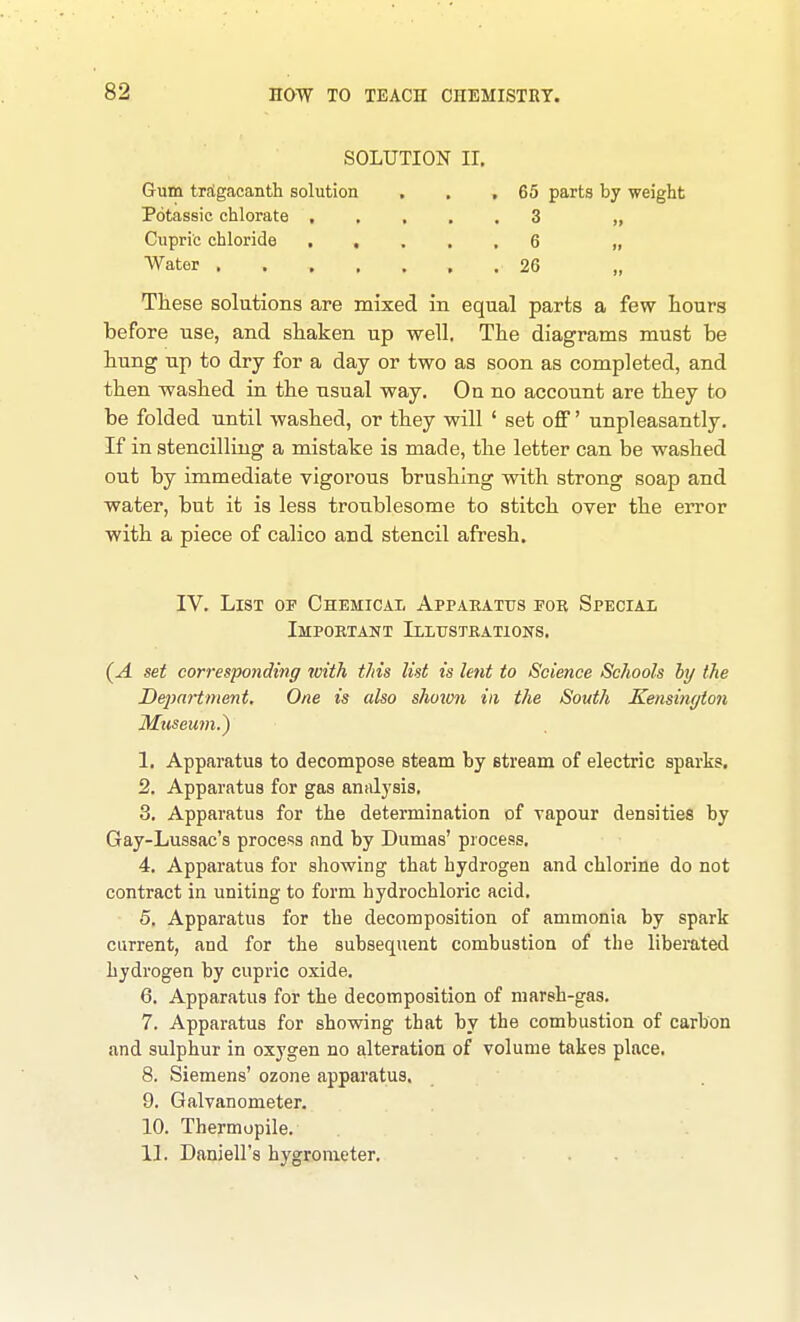 SOLUTION II, Gum trSgacanth solution . . ,65 parts by weight Potassic chlorate 3 „ Cupric chloride 6 „ Water 26 „ These solations are mixed in equal parts a few hours before use, and shaken up well. The diagrams must be hung up to dry for a day or two as soon as completed, and then washed in the usual way. On no account are they to be folded until washed, or they will ' set off' unpleasantly. If in stencilling a mistake is made, the letter can be washed out by immediate vigorous brushing with strong soap and water, but it is less troublesome to stitch over the error with a piece of calico and stencil afresh. IV. List of Chemical Appaeatus for Special Impoetant Illusteations. (A set corresponding with this list is lent to Science Schools hy the Deimrtment. One is also shoion in the South Kensington Museum.) 1. Apparatus to decompose steam by stream of electric sparks. 2. Apparatus for gas analj'sis, 3. Apparatus for the determination of yapour densities by Gay-Lussac's process and by Dumas' process, 4. Apparatus for showing that hydrogen and chlorine do not contract in uniting to form hydrochloric acid, 5. Apparatus for the decomposition of ammonia by spark current, and for the subsequent combustion of the liberated hydrogen by cupric oxide, 6. Apparatus for the decomposition of marsh-gas, 7. Apparatus for showing that by the combustion of carbon and sulphur in oxygen no alteration of volume takes place. 8. Siemens' ozone apparatus. 9. Galvanometer. 10. Thermopile. 11. Daniell's hygrometer.