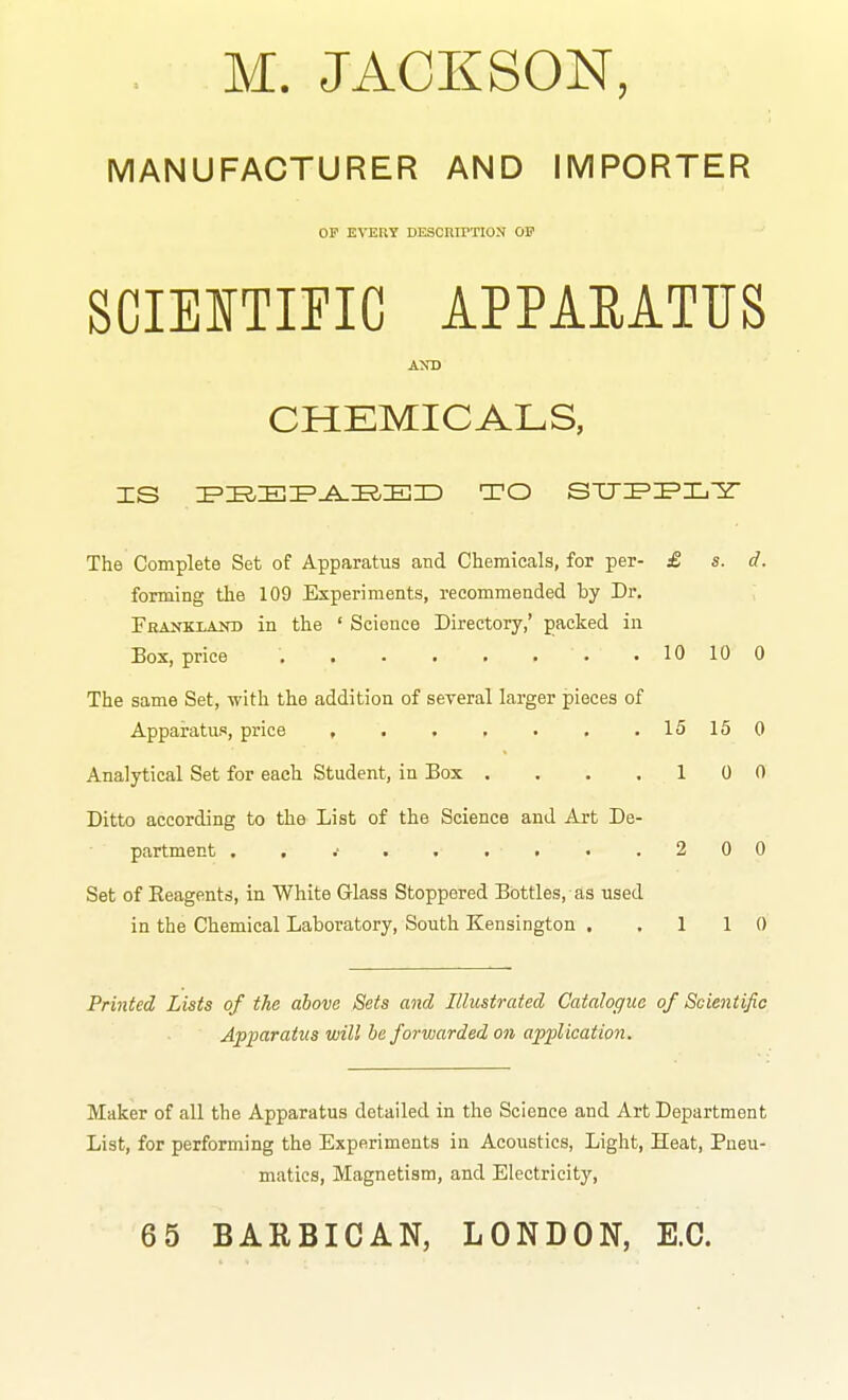 M. JACKSON, MANUFACTURER AND IMPORTER OP EVERY DESCUirTION OF SCIEITIPIC APPAEATTJS AND CHEMICALS, The Complete Set of Apparatus and Chemicals, for per- £ s. d. forming the 109 Experiments, recommended by Dv. Fhankiand in the ' Science Directory,' packed in Box, price 10 10 0 The same Set, with the addition of several larger pieces of Appai^atus, price , 15150 Analytical Set for each Student, in Box . , . .10 0 Ditto according to the List of the Science and Art De- partment . , •• . . .1 . .200 Set of Eeagents, in White Glass Stoppered Bottles, as used in the Chemical Laboratory, South Kensington . .110 Printed Lists of the above Sets and Illustrated Catalogue of Scientific Apparatus will be forwarded on application. Maker of all the Apparatus detailed in the Science and Art Department List, for performing the Experiments in Acoustics, Light, Heat, Pneu- matics, Magnetism, and Electricity, 65 BARBICAN, LONDON, E.G.