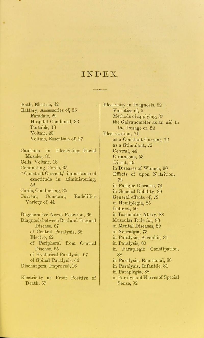 INDEX. Bath, Electric, 42 Battery, Accessories of, 35 Faradaic, 29 Hospital Combined, 33 Portable, 18 Voltaic, 20 Voltaic, Essentials of, 27 Cautions in Electrizing Facial Muscles, 85 Cells, Voltaic, 18 Conducting Cords, 85  Constant Current, importance of exactitude in administering, 52 Cords, Conducting, 35 Current, Constant, Eadcliffe's Variety of, 41 Degenerative Nerve Reaction, 66 Diagnosis between Eeal and Feigned Disease, 67 of Central Paralysis, 66 Electro, 62 of Peripteral from Central Disease, 65 of Hysterical Paralysis, 67 of Spinal Paralysis, 66 Dischargers, Improved, 16 Electricity as Proof Positive of Death, 67 Electricity in Diagnosis, 62 Varieties of, 5 Methods of applying, 37 the Galvanometer as an aid to the Dosage of, 22 Electrization, 71 as a Constant Current, 72 as a Stimulant, 72 Central, 44 Cutaneous, 53 Direct, 49 in Diseases of Women, 90 - Effects of upon Nutrition, 72 in Fatigue Diseases, 74 in General Debility, 80 General effects of, 79 in Hemiplegia, 85 Indirect, 60 in Locomotor Ataxy, 88 Muscular Rule for, 83 in Mental Diseases, 89 in Neuralgia, 73 in Paralysis, Atrophic, 81 in Paralysis, 80 in Paraplegic Constipation, 88 in Paralysis, Emotional, 88 in Paralysis, Infantile, 81 in Paraplegia, 88 in Paralysis of Nerves of Special Sense, 92