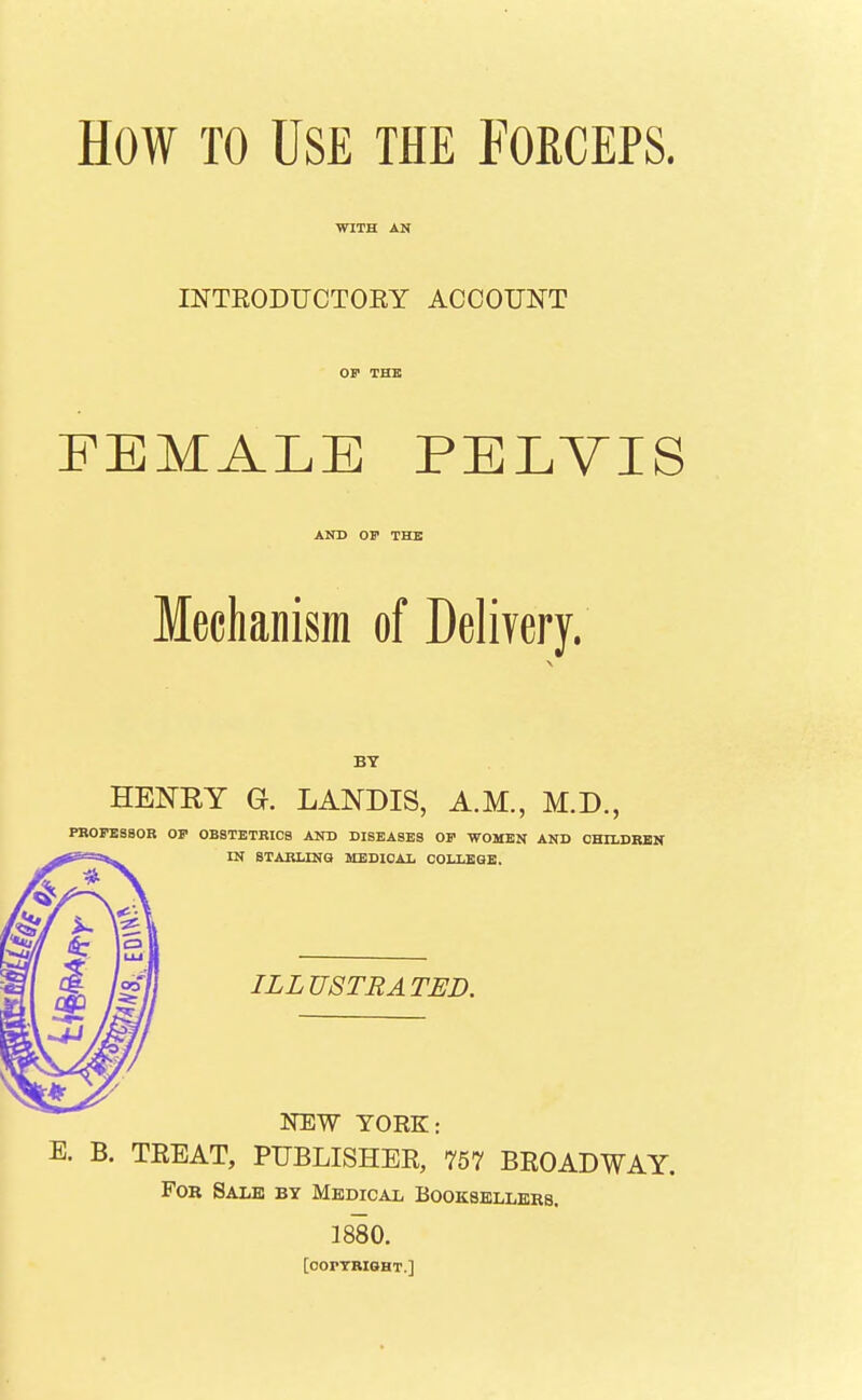 How TO Use the Forceps. WITH AN INTEODUCTORY ACCOUNT OP THE FEMALE PELVIS AND OP THE Mechanism of Delivery. BY HENEY Q. LANDIS, A.M., M.D., PKOPBSBOR OP OBSTETRICS AND DISEASES OP WOMEN AND CHILDREN IN STARLINQ MEDICAL COLLEGE. ILLUSTRATED. NEW YORK: E. B. TEEAT, PUBLISHER, 757 BROADWAY. For Sale by Medical Booksellers. 1880. [oorTRlGHT.]