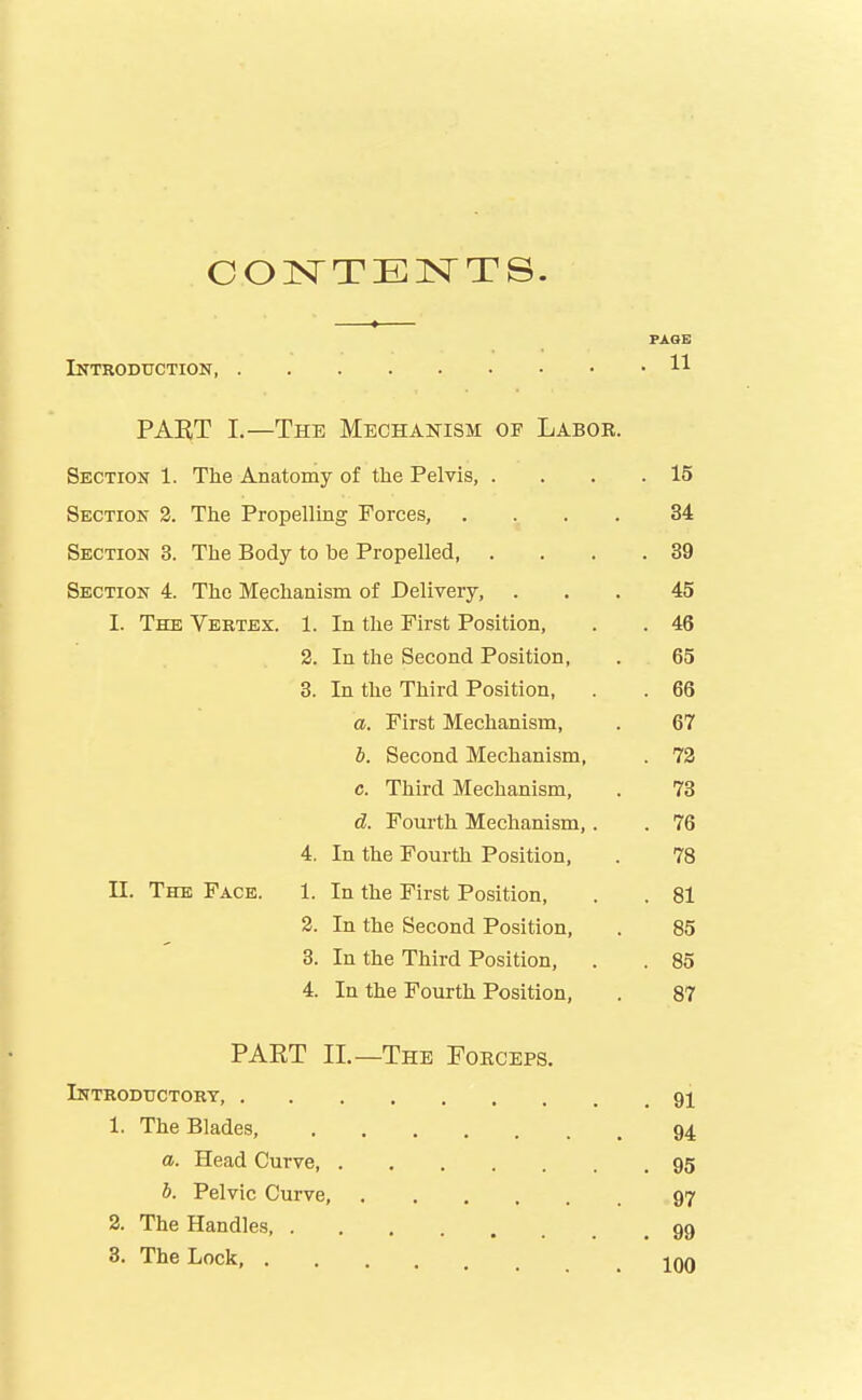 CONTEISTTS. PAGE Introduction H PART I.—The Mechanism of Labor. Section 1. The Anatomy of the Pelvis, . . . .15 Section 2. The Propelling Forces, .... 34 Section 3. The Body to be Propelled 39 Section 4. The Mechanism of Delivery, ... 45 I. The Vertex. 1. In the First Position, . . 46 2. In the Second Position, . 65 3. In the Third Position, . 66 a. First Mechanism, . 67 b. Second Mechanism, . 72 c. Third Mechanism, . 73 d. Fourth Mechanism,. . 76 4. In the Fourth Position, . 78 U. The Face. 1. In the First Position, . . 81 2. In the Second Position, . 85 3. In the Third Position, . . 85 4. In the Fourth Position, . 87 PAET II.—The Foeceps. Introductory, . gj 1. The Blades, 94 a. Head Curve 95 b. Pelvic Curve, , 97 2. The Handles, 99