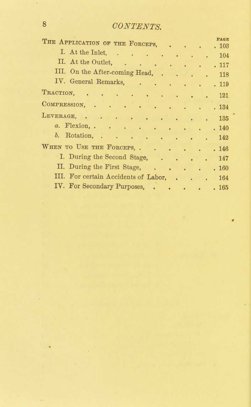 8 CONTENTS. The Application op the Foeceps, . . . .'jos I. At the Inlet jq^ II. At the Outlet, 117 III. On the After-coming Head, .... 118 IV. General Remarks, 119 Traction, j2i CoMPREssioiir, ....... 134 Leverage, jgg  a. Flexion, 140 5. Rotation, , ^ 142 When to Use the Forceps, 146 I. During the Second Stage, .... 147 n. During the First Stage, 160 III. For certain Accidents of Labor, . . . 164