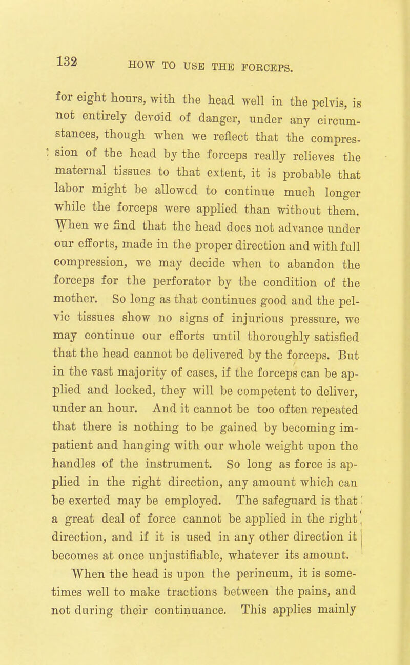 for eight hours, with the head well in the pelvis, is not entirely devoid of danger, under any circum- stances, though when we reflect that the compres- : sion of the head by the forceps really relieves the maternal tissues to that extent, it is probable that labor might be allowed to continue much longer while the forceps were applied than without them. When we find that the head does not advance under our efforts, made in the proper direction and with full compression, we may decide when to abandon the forceps for the perforator by the condition of the mother. So long as that continues good and the pel- vic tissues show no signs of injurious pressure, we may continue our efforts until thoroughly satisfied that the head cannot be delivered by the forceps. But in the vast majority of cases, if the forceps can be ap- plied and locked, they will be competent to deliver, under an hour. And it cannot be too often repeated that there is nothing to be gained by becoming im- patient and hanging with our whole weight upon the handles of the instrument. So long as force is ap- plied in the right direction, any amount which can be exerted may be employed. The safeguard is that' a great deal of force cannot be applied in the right' direction, and if it is used in any other direction it | becomes at once unjustifiable, whatever its amount. When the head is upon the perineum, it is some- times well to make tractions between the pains, and not during their continuance. This applies mainly