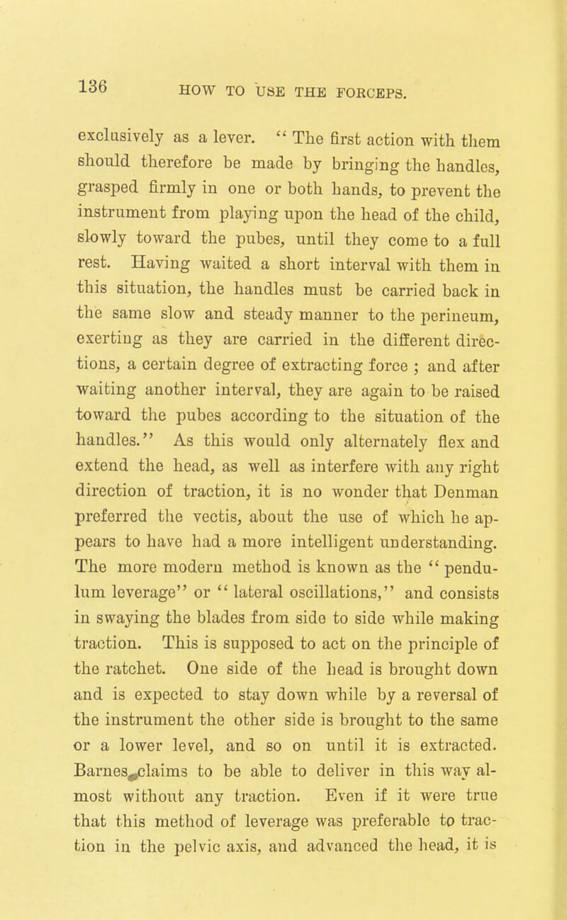 exclusively as a lever.  The first action with them should therefore be made by bringing the handles, grasped firmly in one or both hands, to prevent the instrument from playing upon the head of the child, slowly toward the pubes, until they come to a full rest. Having waited a short interval with them in this situation, the handles must be carried back in the same slow and steady manner to the perineum, exerting as they are carried in the different direc- tions, a certain degree of extracting force ; and after waiting another interval, they are again to be raised toward the pubes according to the situation of the handles. As this would only alternately flex and extend the head, as well as interfere with any right direction of traction, it is no wonder that Denman preferred the vectis, about the use of which he ap- pears to have had a more intelligent understanding. The more modern method is known as the  pendu- lum leverage or  lateral oscillations, and consists in swaying the blades from side to side while making traction. This is supposed to act on the principle of the ratchet. One side of the head is brought down and is expected to stay down while by a reversal of the instrument the other side is brought to the same or a lower level, and so on until it is extracted. Barnes^claims to be able to deliver in this way al- most withoxit any traction. Even if it were true that this method of leverage was preferable to trac- tion in the pelvic axis, and advanced the head, it is