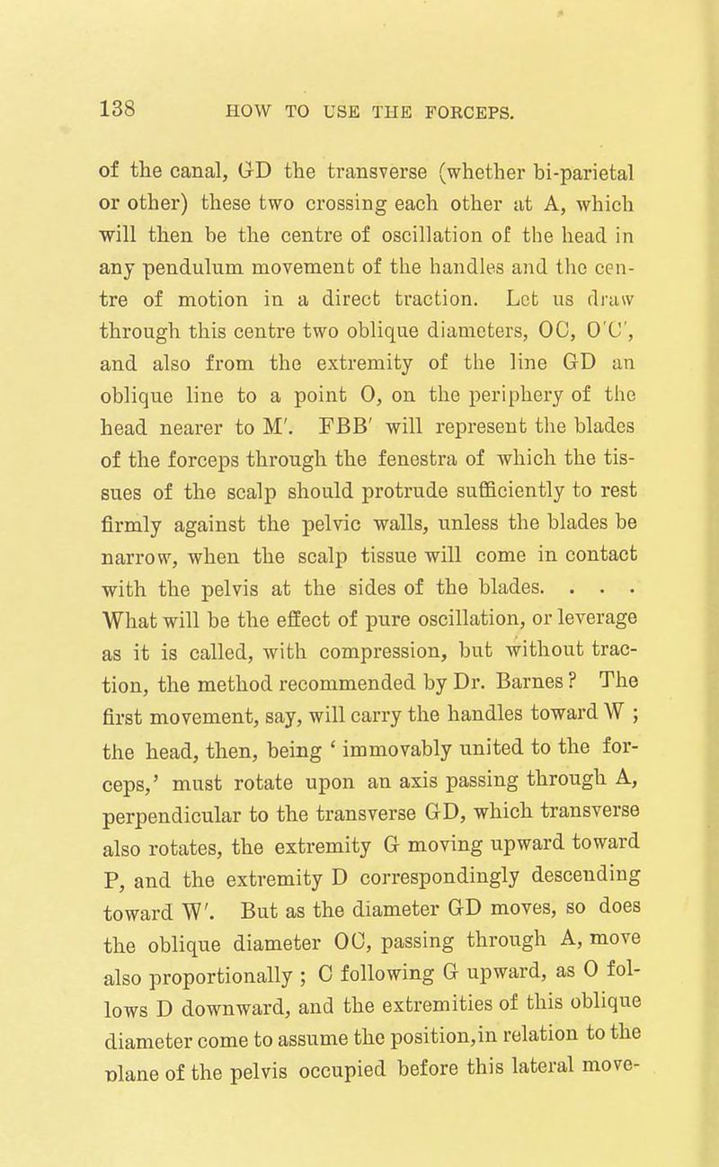 of the canal, GD the transverse (whether bi-parietal or other) these two crossing each other at A, which will then be the centre of oscillation of the head in any pendulum movement of the handles and the cen- tre of motion in a direct traction. Let us draw through this centre two oblique diameters, 00, O'C, and also from the extremity of the line GD an oblique line to a point 0, on the periphery of the head nearer to M'. FBB' will represent the blades of the forceps through the fenestra of which the tis- sues of the scalp should protrude sufficiently to rest firmly against the pelvic walls, unless the blades be narrow, when the scalp tissue will come in contact with the pelvis at the sides of the blades. . . . What will be the effect of pure oscillation, or leverage as it is called, with compression, but without trac- tion, the method recommended by Dr. Barnes ? The first movement, say, will carry the handles toward W ; the head, then, being ' immovably united to the for- ceps,' must rotate upon an axis passing through A, perpendicular to the transverse GD, which transverse also rotates, the extremity G moving upward toward P, and the extremity D correspondingly descending toward W. But as the diameter GD moves, so does the oblique diameter 00, passing through A, move also proportionally ; 0 following G upward, as 0 fol- lows D downward, and the extremities of this oblique diameter come to assume the position,in relation to the nlane of the pelvis occupied before this lateral move-