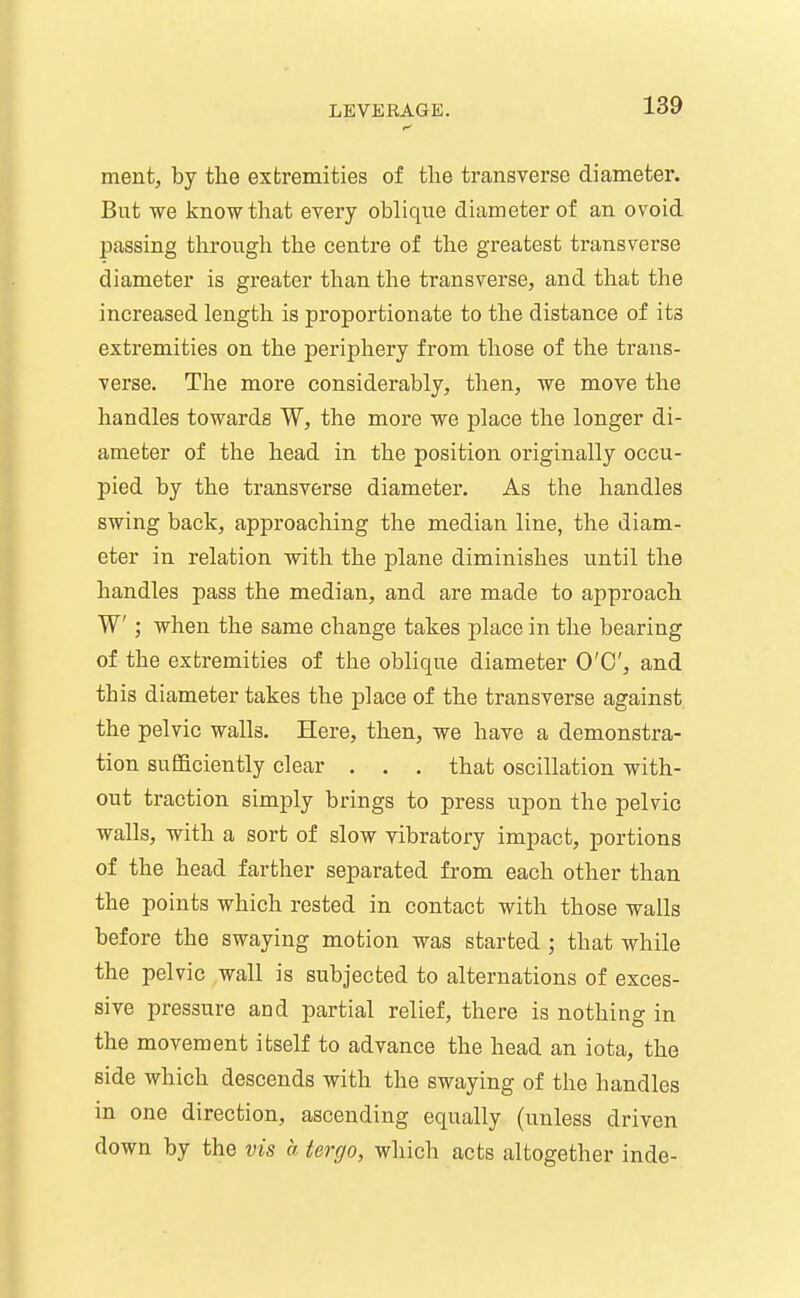 ment, by the extremities of the transverse diameter. But we know that every oblique diameter of an ovoid passing through the centre of the greatest transverse diameter is greater than the transverse, and that the increased lengtli is proportionate to the distance of its extremities on the periphery from tliose of the trans- verse. The more considerably, then, we move the handles towards W, the more we place the longer di- ameter of the head in the position originally occu- pied by the transverse diameter. As the handles swing back, approaching the median line, the diam- eter in relation with the plane diminishes until the handles pass the median, and are made to approach W ; when the same change takes place in the bearing of the extremities of the oblique diameter O'C, and this diameter takes the place of the transverse against the pelvic walls. Here, then, we have a demonstra- tion sufficiently clear . . . that oscillation with- out traction simply brings to press upon the pelvic walls, with a sort of slow vibratory impact, portions of the head farther separated from each other than the points which rested in contact with those walls before the swaying motion was started ; that while the pelvic wall is subjected to alternations of exces- sive pressure and partial relief, there is nothing in the movement itself to advance the head an iota, the side which descends with the swaying of the handles in one direction, ascending equally (unless driven down by the vis a tergo, wliich acts altogether inde-