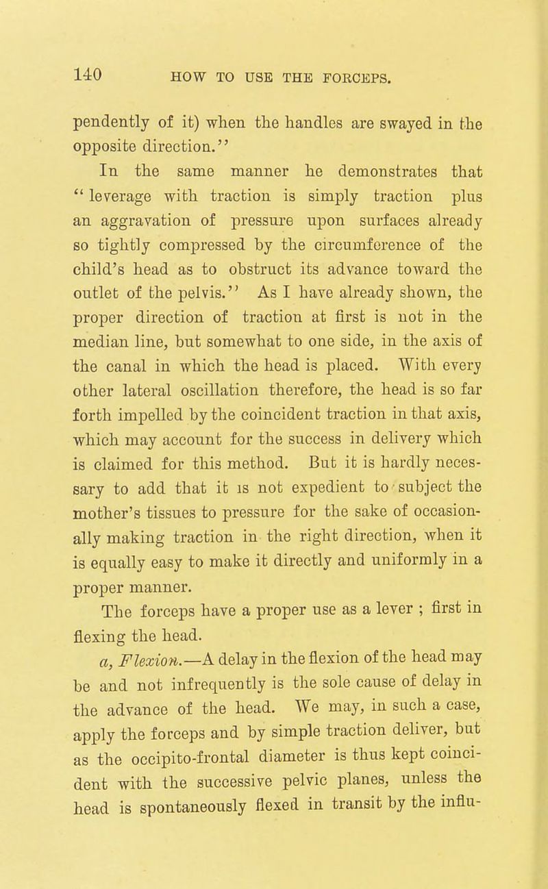 pendently of it) when the handles are swayed in the opposite direction. In the same manner he demonstrates that  leverage with traction is simply traction plus an aggravation of pressure upon surfaces already so tightly compressed by the circumference of tlie child's head as to obstruct its advance toward the outlet of the pelvis. As I have already shown, the proper direction of traction at first is not in the median line, but somewhat to one side, in the axis of the canal in which the head is placed. With every other lateral oscillation therefore, the head is so far forth impelled by the coincident traction in that axis, which may account for the success in delivery which is claimed for this method. But it is hardly neces- sary to add that it is not expedient to subject the mother's tissues to pressure for the sake of occasion- ally making traction in the right direction, when it is equally easy to make it directly and uniformly in a proper manner. The forceps have a proper use as a lever ; first in flexing the head. a, Flexion.—k delay in the flexion of the head may be and not infrequently is the sole cause of delay in the advance of the head. We may, in such a case, apply the forceps and by simple traction deliver, but as the occipito-frontal diameter is thus kept coinci- dent with the successive pelvic planes, unless the head is spontaneously flexed in transit by the influ-