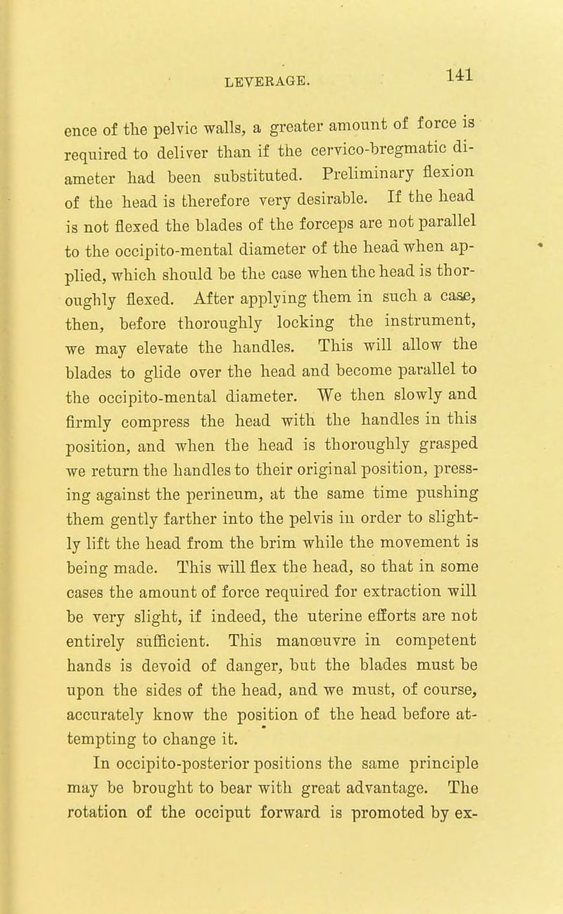 14:1 ence of the pelvic walls, a greater amount of force is required to deliver than if the cervico-bregmatic di- ameter had been substituted. Preliminary flexion of the head is therefore very desirable. If the head is not flexed the blades of the forceps are not parallel to the occipi to-mental diameter of the head when ap- plied, which should be the case when the head is thor- oughly flexed. After applying them in such a case, then, before thoroughly locking the instrument, we may elevate the handles. This will allow the blades to glide over the head and become parallel to the occipito-mental diameter. We then slowly and firmly compress the head with the handles in this position, and when the head is thoroughly grasped we return the handles to their original position, press- ing against the perineum, at the same time pushing them gently farther into the pelvis in order to slight- ly lift the head from the brim while the movement is being made. This will flex the head, so that in some cases the amount of force required for extraction will be very slight, if indeed, the uterine efforts are not entirely sufficient. This manoeuvre in competent hands is devoid of danger, but the blades must be upon the sides of the head, and we must, of course, accurately know the position of the head before at- tempting to change it. In occipi to-posterior positions the same principle may be brought to bear with great advantage. The rotation of the occiput forward is promoted by ex-