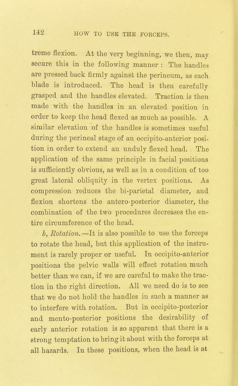 treme flexion. At the very beginning, we then, may secure this in the following manner : The handle!^ are pressed back fii-mly against the perineum, as each blade is introduced. The head is then carefully grasped and the handles elevated. Traction is then made with the handles in an elevated position in order to keep the head flexed as much as possible. A similar elevation of the handles is sometimes useful during the perineal stage of an occipito-anterior posi- tion in order to extend an unduly flexed head. The application of the same principle in facial positions is sufficiently obvious, as well as in a condition of too great lateral obliquity in the vertex positions. As compression reduces the bi-parietal diameter, and flexion shortens the antero-posterior diameter, the combination of the two procedures decreases the en- tire circumference of the head. h, Rotation. —It is also possible to use the forceps to rotate the head, but this application of the instru- ment is rarely proper or useful. In occipito-anterior positions the pelvic walls will effect rotation much better than we can, if we are careful to make the trac- tion in the right direction. All we need do is to see that we do not hold the handles in such a manner as to interfere with rotation. But in occipito-posterior and mento-posterior positions the desirability of early anterior rotation is so apparent that there is a strong temptation to bring it about with the forceps at all hazards. In these positions, when the head is at