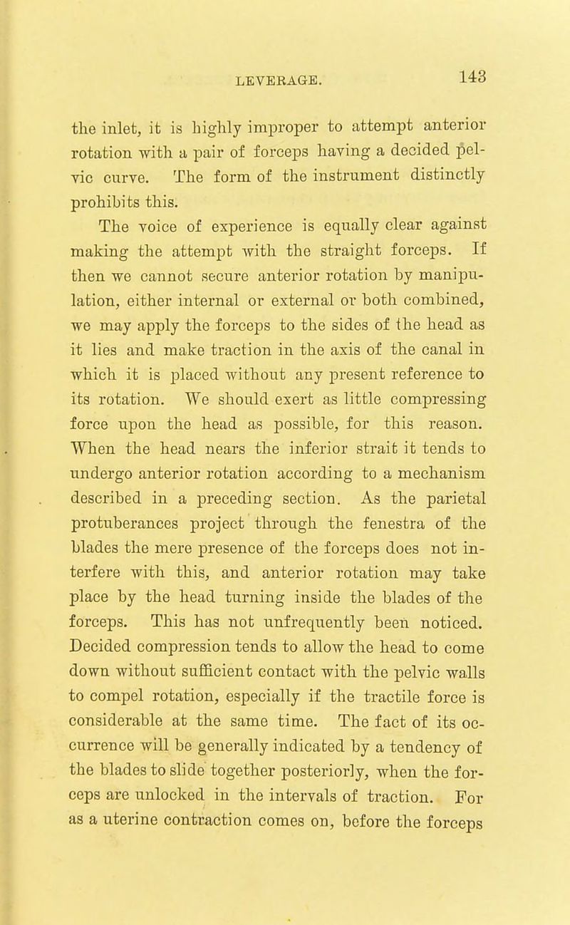 the inlet, it is highly improper to attempt anterior rotation with a pair of forceps having a decided pel- vic curve. The form of the instrument distinctly prohibits this. The voice of experience is equally clear against making the attempt with the straight forceps. If then we cannot secure anterior rotation by manij)u- lation, either internal or external or both combined, we may apply the forceps to the sides of the head as it lies and make traction in the axis of the canal in which it is placed without any present reference to its rotation. We should exert as little compressing force upon the head as possible, for this reason. When the head nears the inferior strait it tends to undergo anterior rotation according to a mechanism described in a preceding section. As the parietal protuberances project through the fenestra of the blades the mere j)resence of the forceps does not in- terfere with this, and anterior rotation may take place by the head turning inside the blades of the forceps. This has not unfrequently been noticed. Decided compression tends to allow the head to come down without sufficient contact with the pelvic walls to compel rotation, especially if the tractile force is considerable at the same time. The fact of its oc- currence will be generally indicated by a tendency of the blades to slide together posteriorly, when the for- ceps are unlocked in the intervals of traction. For as a uterine contraction comes on, before the forceps
