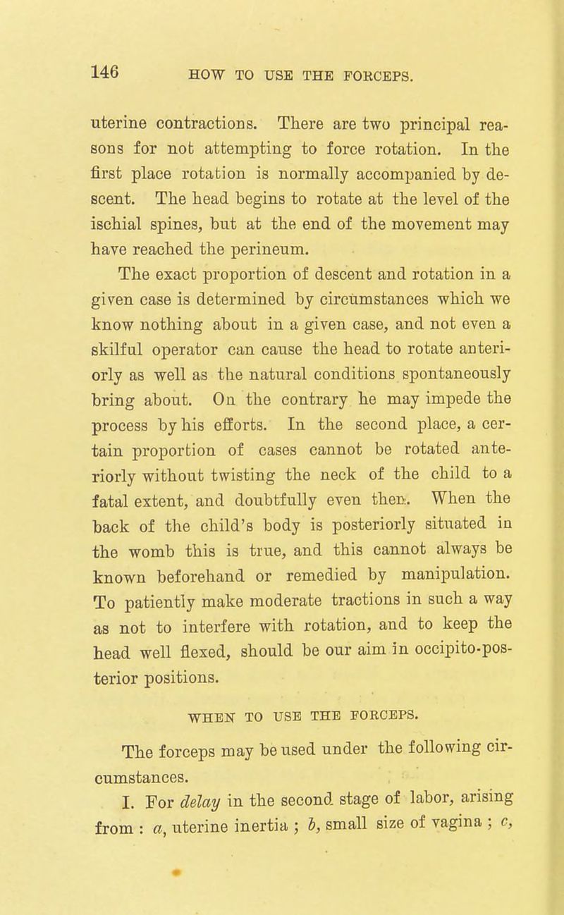 uterine contractions. There are two principal rea- sons for not attempting to force rotation. In the first place rotation is normally accompanied by de- scent. The head begins to rotate at the level of the ischial spines, but at the end of the movement may have reached the perineum. The exact proportion of descent and rotation in a given case is determined by circumstances which we know nothing about in a given case, and not even a skilful operator can cause the head to rotate acteri- orly as well as the natural conditions spontaneously bring about. On the contrary he may impede the process by his efforts. In the second place, a cer- tain proportion of cases cannot be rotated ante- riorly without twisting the neck of the child to a fatal extent, and doubtfully even then. When the back of the child's body is posteriorly situated in the womb this is true, and this cannot always be known beforehand or remedied by manipulation. To patiently make moderate tractions in such a way as not to interfere with rotation, and to keep the head well flexed, should be our aim in occipito-pos- terior positions. WHEN TO USE THE FORCEPS. The forceps may be used under the following cir- cumstances. I. For delay in the second stage of labor, arising from : a, uterine inertia ; I, small size of vagina ; c,