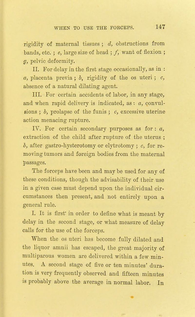 rigidity of maternal tissues ; d, obstructions from bands, etc. ; e, large size of bead ; /, want of flexion ; g, pelvic deformity. II. For delay in the first stage occasionally, as in : a, placenta previa; Z», rigidity of the os uteri; c, absence of a natural dilating agent. III. For certain accidents of labor, in any stage, and when rapid delivery is indicated, as : a, convul- sions ; I, prolapse of the funis ; c, excessive uterine action menacing rupture. IV. For certain secondary purposes as for : a, extraction of the child after rupture of the uterus ; h, after gastro-hysterotomy or elytrotomy ; c, for re- moving tumors and foreign bodies from the maternal passages. The forceps have been and may be used for any of these conditions, though the advisability of iheir use in a given case must depend upon the individual cir- cumstances then present, and not entirely upon a general rule. I. It is first' in order to define what is meaat by delay in the second stage, or what measure of delay calls for the use of the forceps. When the os uteri has become fully dilated and the liquor amnii has escaped, the great majority of muciparous women are delivered within a few min- utes. A second stage of five or ten minutes' dura- tion is very frequently observed and fifteen minutes is probably above the average in normal labor. In