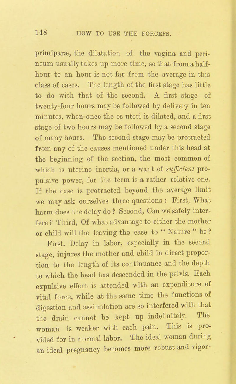 primiparse, the dilatation of the vagina and peri- neum usually takes up more time, so that from a half- hour to an hour is not far from the average in this class of cases. The length of the first stage has little to do with that of the second. A first stage oi twenty-four hours may be followed by delivery in ten minutes, when once the os uteri is dilated, and a first stage of two hours may be followed by a second stage of many hours. The second stage may be protracted from any of the causes mentioned under this head at the beginning of the section, the most common of which is uterine inertia, or a want of sufficient pro- pulsive power, for the term is a rather relative one. If the case is protracted beyond the average limit we may ask ourselves three questions : First, What harm does the delay do ? Second, Can we safely inter- fere ? Third, Of what advantage to either the mother or child will the leaving the case to  Nature  be? First. Delay in labor, especially in the second stage, injures the mother and child in direct propor- tion to the length of its continuance and the depth to which the head has descended in the pelvis. Each expulsive effort is attended with an expenditure of vital force, while at the same time the functions of digestion and assimilation are so interfered with that the drain cannot be kept up indefinitely. The woman is weaker with each pain. This is pro- vided for in normal labor. The ideal woman during an ideal pregnancy becomes more robust and vigor-