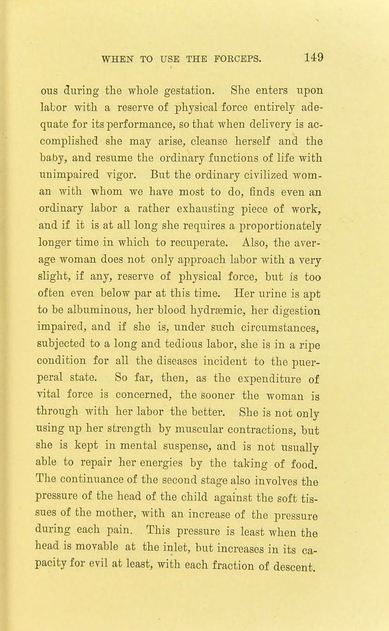ous ditring the whole gestation. She enters upon labor with a reserve of physical force entirely ade- quate for its performance, so that when delivery is ac- complished she may arise, cleanse herself and the baby, and resume the ordinary functions of life with unimpaired vigor. But the ordinary civilized wom- an with whom we have most to do, finds even an ordinary labor a rather exhausting piece of work, and if it is at all long she requires a proportionately longer time in which to recuperate. Also, the aver- age woman does not only approach labor with a very slight, if any, reserve of physical force, but is too often even below par at this time. Her urine is apt to be albuminous, her blood hydrsemic, her digestion impaired, and if she is, under such circumstances, subjected to a long and tedious labor, she is in a ripe condition for all the diseases incident to the puer- peral state. So far, then, as the expenditure of vital force is concerned, the sooner the woman is through with her labor the better*. She is not only using up her strength by muscular contractions, but she is kept in mental suspense, and is not usually able to repair her energies by the taking of food. The continuance of the second stage also involves the pressure of the head of the child against the soft tis- sues of the mother, with an increase of the pressure during each pain. This pressure is least when the head is movable at the inlet, but increases in its ca- pacity for evil at least, with each fraction of descent.