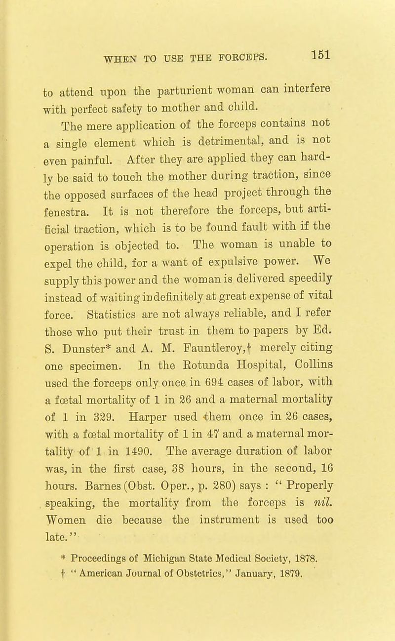 to attend upon the parturient woman can interfere with perfect safety to mother and child. The mere application of the forceps contains not a single element which is detrimental, and is not even painful. After they are applied they can hard- ly be said to touch the mother during traction, since the opposed surfaces of the head project through the fenestra. It is not therefore the forceps, but arti- hcial traction, which is to be found fault with if the operation is objected to. The woman is unable to expel the child, for a want of expulsive power. We supply this power and the woman is delivered speedily instead of waiting indefinitely at great expense of vital force. Statistics are not always reliable, and I refer those who put their trust in them to papers by Ed. S. Dunster* and A. M. Fauntleroy,t merely citing one specimen. In the Rotunda Hospital, Collins used the forceps only once in 694 cases of labor, with a foetal mortality of 1 in 26 and a maternal mortality of 1 in 339. Harper used -them once in 26 cases, with a foetal mortality of 1 in 47 and a maternal mor- tality of 1 in 1490. The average duration of labor was, in the first case, 38 hours, in the second, 16 hours. Barnes (Obst. Oper., p. 280) says :  Properly speaking, the mortality from the forceps is nil. Women die because the instrument is used too late. * Proceedings of Michigan State Medical Society, 1878. t  American Journal of Obstetrics, January, 1879.