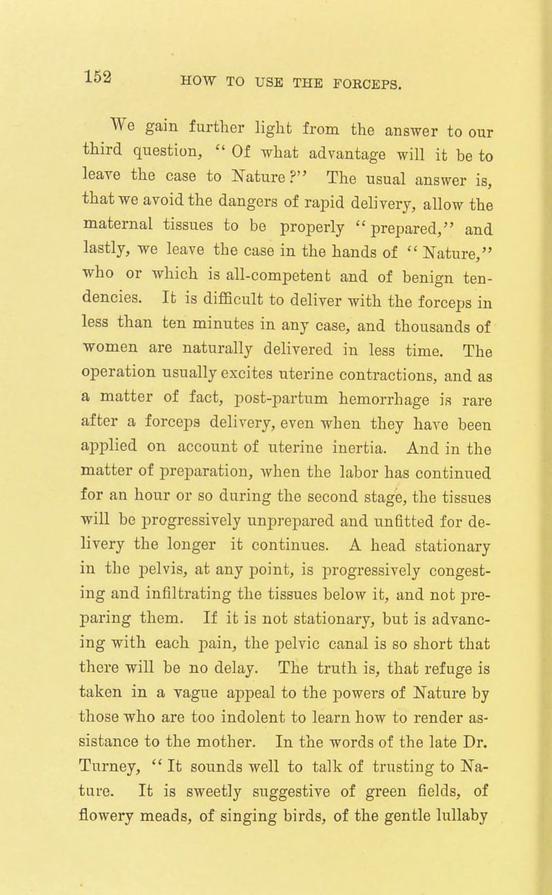 We gain further light from the answer to our third question,  Of what advantage will it be to leaye the case to J^ature ? The usual answer is, that we avoid the dangers of rapid delivery, allow the maternal tissues to be properly prepared, and lastly, -we leave the case in the hands of  Nature, who or which is all-competent and of benign ten- dencies. It is difficult to deliver with the forceps in less than ten minutes in any case, and thousands of women are naturally delivered in less time. The operation usually excites uterine contractions, and as a matter of fact, post-partnm hemorrhage is rare after a forceps delivery, even when they have been applied on account of uterine inertia. And in the matter of preparation, when the labor has continued for an hour or so during the second stage, the tissues will be progressively unprepared and unfitted for de- livery the longer it continues. A head stationary in the j^elvis, at any point, is progressively congest- ing and infiltrating the tissues below it, and not pre- paring them. If it is not stationary, but is advanc- ing with each j)ain, the pelvic canal is so short that there will be no delay. The truth is, that refuge is taken in a yague appeal to the powers of Nature by those who are too indolent to learn how to render as- sistance to the mother. In the words of the late Dr. Turney,  It sounds well to talk of trusting to Na- ture. It is sweetly suggestive of green fields, of flowery meads, of singing birds, of the gentle lullaby