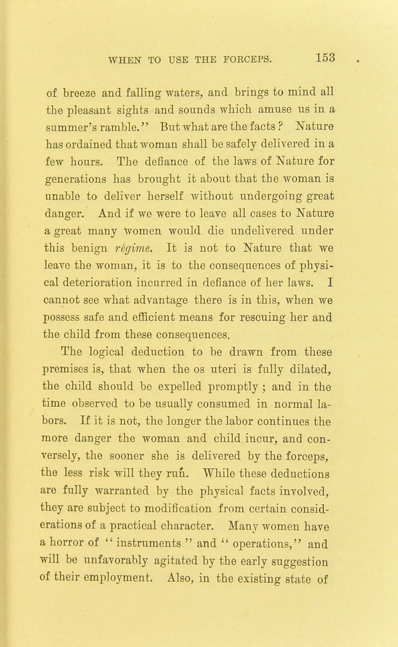 of breeze and falling waters, and brings to mind all the pleasant sights and sounds which amuse us in a summer's ramble.'' But what are the facts ? IS'ature has ordained that woman shall be safely delivered in a few hours. The defiance of the laws of Nature for generations has brought it about that the woman is unable to deliver herself without undergoing great danger. And if we were to leave all cases to Nature a great many Women would die undelivered under this benign regime. It is not to Nature that we leave the woman, it is to the consequences of physi- cal deterioration incurred in defiance of her laws. I cannot see what advantage there is in this, when we possess safe and efficient means for rescuing her and the child from these consequences. The logical deduction to be drawn from these premises is, that when the os uteri is fully dilated, the child should be expelled promptly ; and in the time observed to be usually consumed in normal la- bors. If it is not, the longer the labor continues the more danger the woman and child incur, and con- versely, the sooner she is delivered by the forceps, the less risk will they run. While these deductions are fully warranted by the physical facts involved, they are subject to modification from certain consid- erations of a practical character. Many women have a horror of  instruments  and  operations, and will be unfavorably agitated by the early suggestion of their employment. Also, in the existing state of
