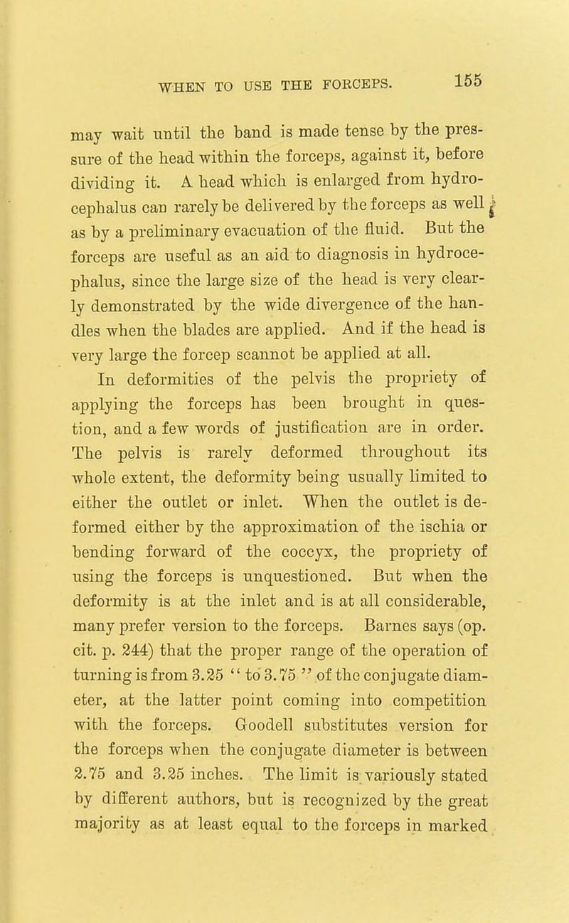 may wait until the band is made tense by the pres- sure of the head within the forceps, against it, before dividing it. A. head which is enlarged from hydro- cephalus can rarely be delivered by the forceps as well ^ as by a preliminary evacuation of the fluid. But the forceps are useful as an aid to diagnosis in hydroce- phalus, since the large size of the head is very clear- ly demonstrated by the wide divergence of the han- dles when the blades are applied. And if the head is very large the forcep scannot be applied at all. In deformities of the pelvis the propriety of applying the forceps has been brought in ques- tion, and a few words of justification are in order. The pelvis is rarely deformed throughout its whole extent, the deformity being usually limited to either the outlet or inlet. When the outlet is de- formed either by the approximation of the ischia or bending forward of the coccyx, the propriety of using the forceps is unquestioned. But when the deformity is at the inlet and is at all considerable, many prefer version to the forceps. Barnes says (op. cit. p. 244) that the proper range of the operation of turning is from 3.25 to 3.75 of the conjugate diam- eter, at the latter point coming into competition with the forceps. Goodell substitutes version for the forceps when the conjugate diameter is between 2.75 and 3.25 inches. The limit is variously stated by different authors, but is recognized by the great majority as at least equal to the forceps in marked