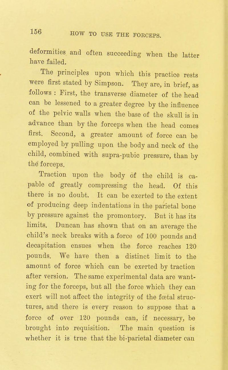 166 deformities and often succeeding when the latter hare failed. The principles upon which this practice rests were first stated by Simpson. They are, in brief, as follows : First, the transverse diameter of the head can be lessened to a greater degree by the influence of the pelvic walls when the base of the skull is in advance than by the forceps when the head comes first. Second, a greater amount of force can be employed by pulling upon the body and neck of the child, combined with supra-pubic pressure, than by the forceps. Traction upon the body of the child is ca- pable of greatly compressing the head. Of this there is no doubt. It can be exerted to the extent of producing deep indentations in the parietal bone by pressure against the promontory. But it has its limits. Duncan has shown that on an average the child's neck breaks with a force of 100 pounds and decapitation ensues when the force reaches 120 pounds. We have then a distinct limit to the amount of force which can be exerted by traction after version. The same experimental data are want- ing for the forceps, but all the force which they can exert will not affect the integrity of the foetal struc- tures, and there is every reason to suppose that a force of over 130 pounds can, if necessary, be brought into requisition. The main question is whether it is true that the bi-parietal diameter can