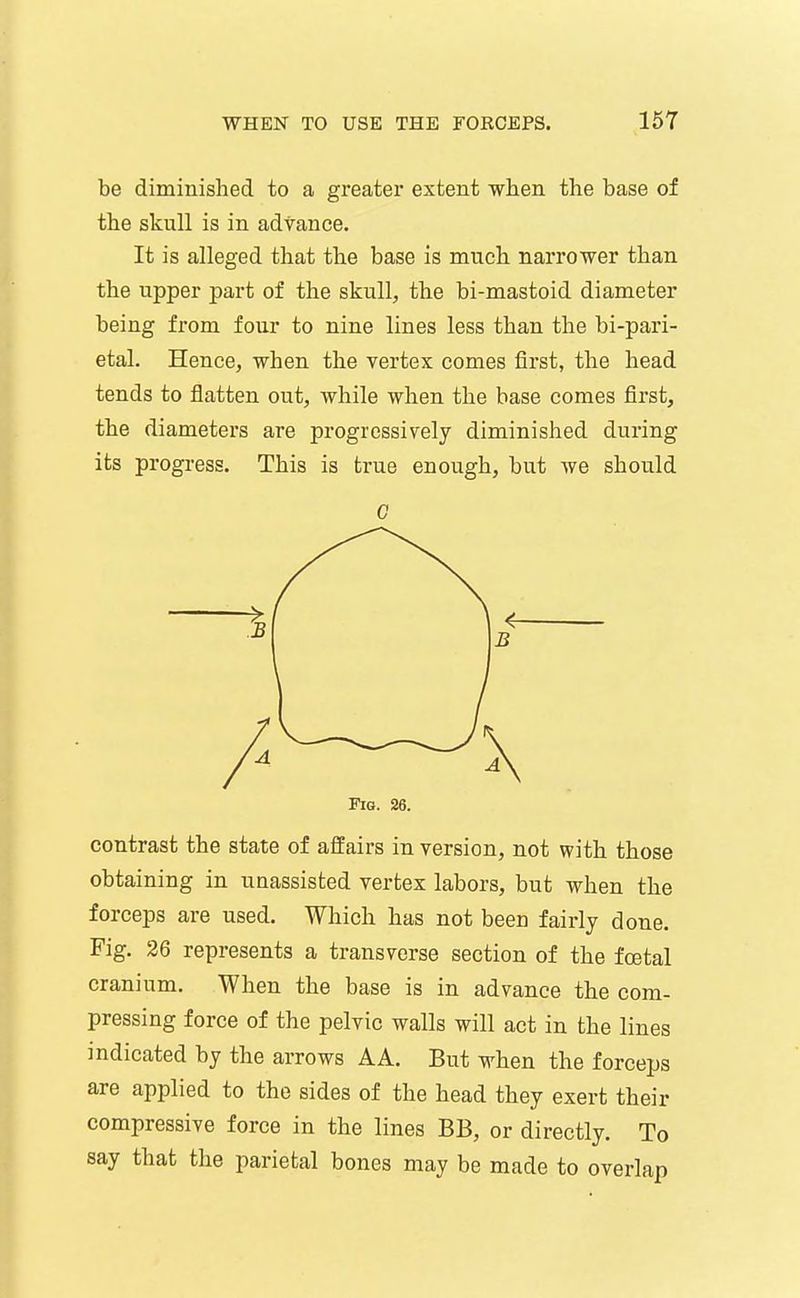 be diminished to a greater extent when the base of the skull is in advance. It is alleged that the base is much narrower than the upper part of the skull, the bi-mastoid diameter being from four to nine lines less than the bi-pari- etal. Hence, when the vertex comes first, the head tends to flatten out, while when the base comes first, the diameters are progressively diminished during its progress. This is true enough, but we should 0 Fig. 26. contrast the state of affairs in version, not with those obtaining in unassisted vertex labors, but when the forceps are used. Which has not been fairly done. Fig. 26 represents a transverse section of the foetal cranium. When the base is in advance the com- pressing force of the pelvic walls will act in the lines indicated by the arrows AA. But when the forceps are applied to the sides of the head they exert their compressive force in the lines BB, or directly. To say that the parietal bones may be made to overlap