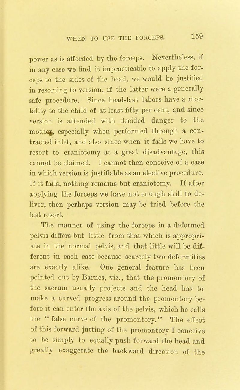 power as is afforded by the forceps. jSTevertheless, if in any case we find it impracticable to apply the for- ceps to the sides of the head, we would be justified in resorting to version, if the latter were a generally safe procedure. Since head-last labors have a mor- tality to the child of at least fifty per cent, and since version is attended with decided danger to the motha^ especially when performed through a con- tracted inlet, and also since when it fails we have to resort to craniotomy at a great disadvantage, this cannot be claimed. I cannot then conceive of a case in which version is justifiable as an elective procedure. If it fails, nothing remains but craniotomy. If after applying the forceps we have not enough skill to de- liver, then perhaps version may be tried before the last resort. The manner of using the forceps in a deformed pelvis differs but little from that which is appropri- ate in the normal pelvis, and that little will be dif- ferent in each case because scarcely two deformities are exactly alike. One general feature has been pointed out by Earnes, viz., that the promontory of the sacrum usually projects and the head has to make a curved progress around the promontory be- fore it can enter the axis of the pelvis, which he calls the  false curve of the promontory. The eifect of this forward jutting of the promontory I conceive to be simply to equally push forward the head and greatly exaggerate the backward direction of the