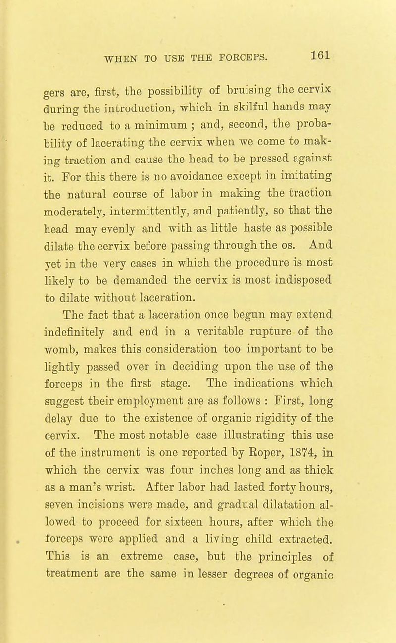 gers are, first, the possibility of bruising the cervix during the introduction, which in skilful hands may- be reduced to a minimum ; and, second, the proba- bility of lacerating the cervix when we come to mak- ing traction and cause the head to be pressed against it. For this there is no avoidance except in imitating the natural course of labor in making the traction moderately, intermittently, and patiently, so that the head may evenly and with as little haste as possible dilate the cervix before passing through the os. And yet in the very cases in which the procedure is most likely to be demanded the cervix is most indisposed to dilate without laceration. The fact that a laceration once begun may extend indefinitely and end in a veritable rupture of the womb, makes this consideration too important to be lightly passed over in deciding upon the use of the forceps in the first stage. The indications which suggest their employment are as follows : First, long delay due to the existence of organic rigidity of the cervix. The most notable case illustrating this use of the instrument is one reported by Roper, 1874, in which the cervix was four inches long and as thick as a man's wrist. After labor had lasted forty hours, seven incisions were made, and gradual dilatation al- lowed to proceed for sixteen hours, after which the forceps were applied and a living child extracted. This is an extreme case, but the principles of treatment are the same in lesser degrees of organic