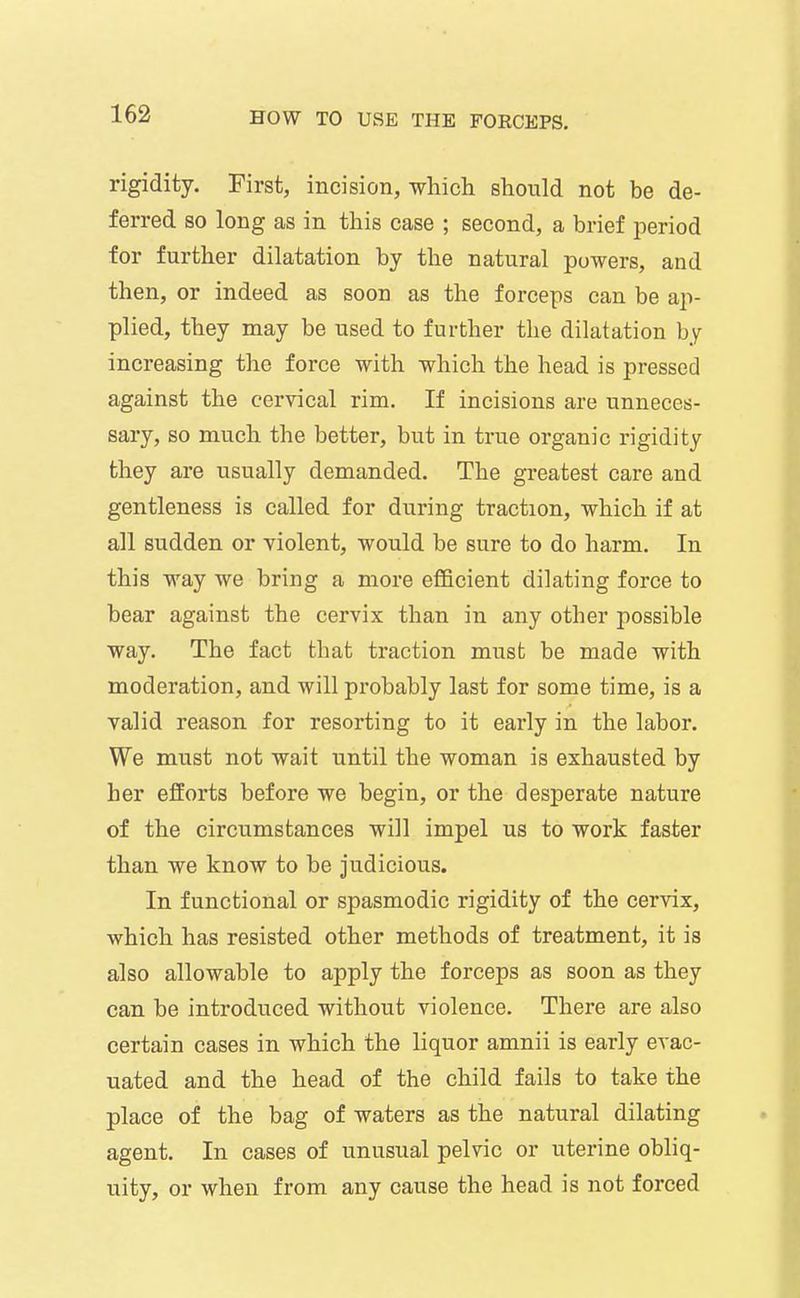 rigidity. First, incision, which should not be de- ferred so long as in this case ; second, a brief period for further dilatation by the natural powers, and then, or indeed as soon as the forceps can be ap- plied, they may be used to further the dilatation by increasing the force with which the head is pressed against the cervical rim. If incisions are unneces- sary, so much the better, but in true organic rigidity they are usually demanded. The greatest care and gentleness is called for during traction, which if at all sudden or violent, would be sure to do harm. In this way we bring a more efiBcient dilating force to bear against the cervix than in any other possible way. The fact that traction must be made with moderation, and will probably last for some time, is a valid reason for resorting to it early in the labor. We must not wait until the woman is exhausted by her efforts before we begin, or the desperate nature of the circumstances will impel us to work faster than we know to be judicious. In functional or spasmodic rigidity of the cervix, which has resisted other methods of treatment, it is also allowable to apply the forceps as soon as they can be introduced without violence. There are also certain cases in which the liquor amnii is early evac- uated and the head of the child fails to take the place of the bag of waters as the natural dilating agent. In cases of unusual pelvic or uterine obliq- uity, or when from any cause the head is not forced