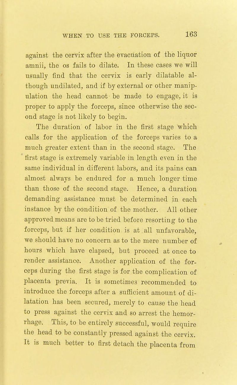against the cervix after the evacuation of the liquor amnii, the os fails to dilate. In these cases we will usually find that the cervix is early dilatable al- though undilated, and if by external or other manip- ulation the head cannot be made to engage, it is proper to apply the forceps, since otherwise the sec- ond stage is not likely to begin. The duration of labor in the first stage which calls for the application of the forceps varies to a much greater extent than in the second stage. The * first stage is extremely variable in length even in the same individual in different labors, and its pains can almost always be endured for a much longer time than those of the second stage. Hence, a duration demanding assistance must be determined in each instance by the condition of the mother. All other approved means are to be tried before resorting to the forceps, but if her condition is at all unfavorable, we should have no concern as to the mere number of hours which have elapsed, but proceed at once to render assistance. Another application of the for- ceps during the first stage is for the complication of placenta previa. It is sometimes recommended to introduce the forceps after a sufficient amount of di- latation has been secured, merely to cause the head to press against the cervix and so arrest the hemor- rhage. This, to be entirely successful, would require the head to be constantly pressed against the cervix. It is much better to first detach the placenta from