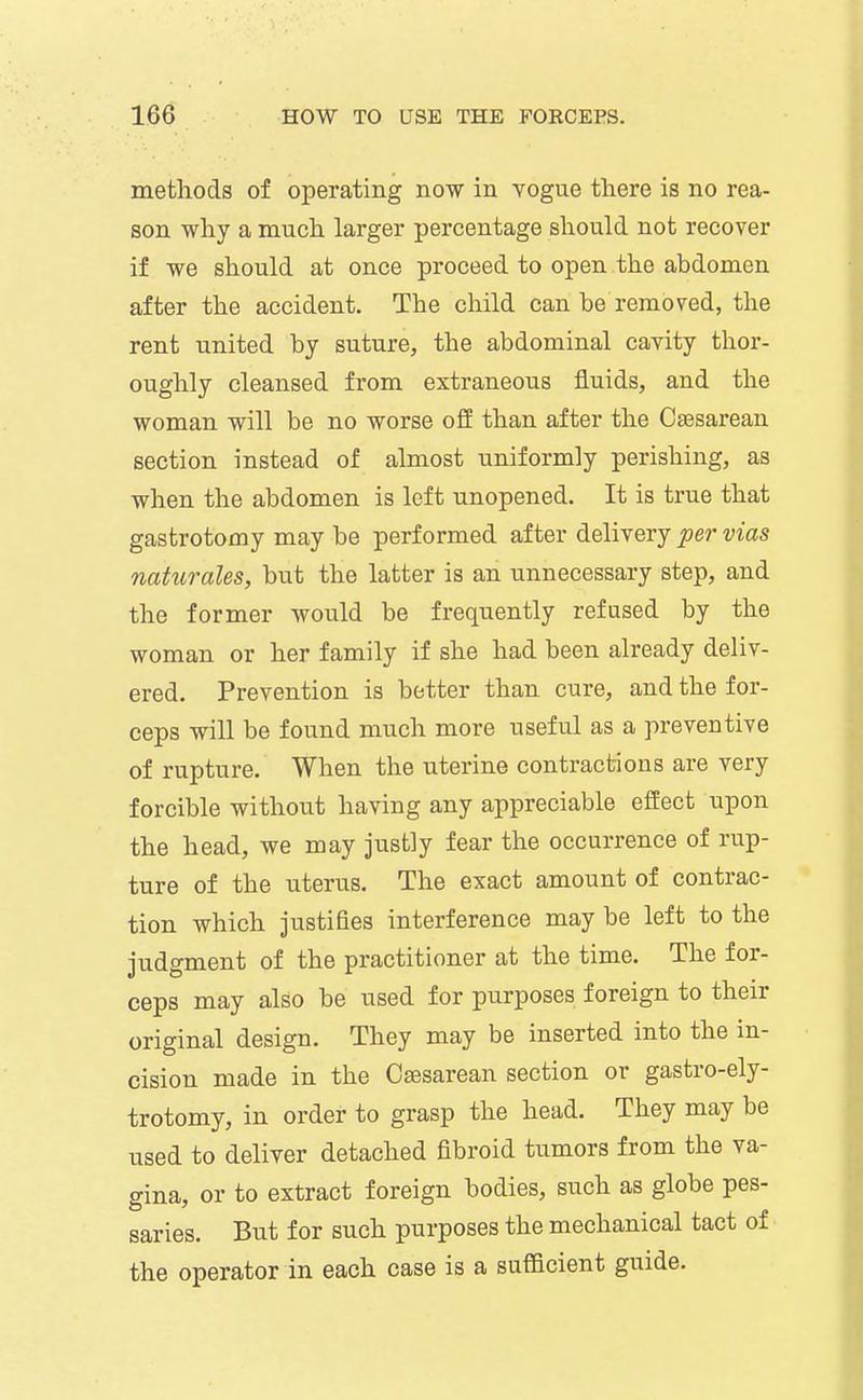methods of operating now in vogue there is no rea- son why a much larger percentage should not recover if we should at once proceed to open the abdomen after the accident. The child can be removed, the rent united by suture, the abdominal cavity thor- oughly cleansed from extraneous fluids, and the woman will be no worse ofi than after the Csesarean section instead of almost uniformly perishing, as when the abdomen is left unopened. It is true that gastrotomy may be performed after delivery per vias naturales, but the latter is an unnecessary step, and the former would be frequently refused by the woman or her family if she had been already deliv- ered. Prevention is better than cure, and the for- ceps will be found much more useful as a preventive of rupture. When the uterine contractions are very forcible without having any appreciable effect upon the head, we may justly fear the occurrence of rup- ture of the uterus. The exact amount of contrac- tion which justifies interference may be left to the judgment of the practitioner at the time. The for- ceps may also be used for purposes foreign to their original design. They may be inserted into the in- cision made in the Osesarean section or gastro-ely- trotomy, in order to grasp the head. They may be used to deliver detached fibroid tumors from the va- gina, or to extract foreign bodies, such as globe pes- saries. But for such purposes the mechanical tact of the operator in each case is a sufficient guide.
