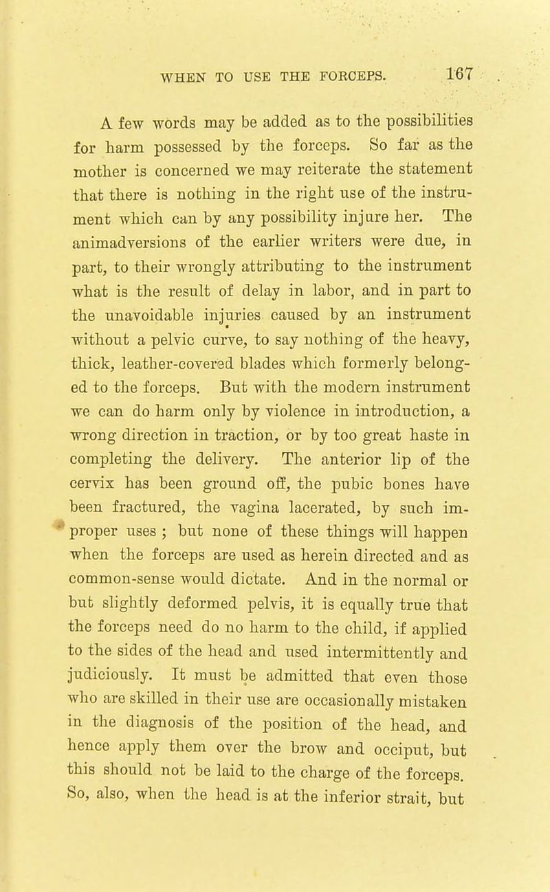 A few words may be added as to the possibilities for harm possessed by the forceps. So far as the mother is concerned we may reiterate the statement that there is nothing in the right use of the instru- ment which can by any possibility injure her. The animadversions of the earlier writers were due, in part, to their wrongly attributing to the instrument what is the result of delay in labor, and in part to the unavoidable injuries caused by an instrument without a pelvic curve, to say nothing of the heavy, thick, leather-covered blades which formerly belong- ed to the forceps. But with the modern instrument we can do harm only by violence in introduction, a wrong direction in traction, or by too great haste in completing the delivery. The anterior lip of the cervix has been ground ofE, the pubic bones have been fractured, the vagina lacerated, by such im- * proper uses ; but none of these things will happen when the forceps are used as herein directed and as common-sense would dictate. And in the normal or but slightly deformed pelvis, it is equally true that the forceps need do no harm to the child, if applied to the sides of the head and used intermittently and judiciously. It must be admitted that even those who are skilled in their use are occasionally mistaken in the diagnosis of the position of the head, and hence apply them over the brow and occiput, but this should not be laid to the charge of the forceps. So, also, when the head is at the inferior strait, but