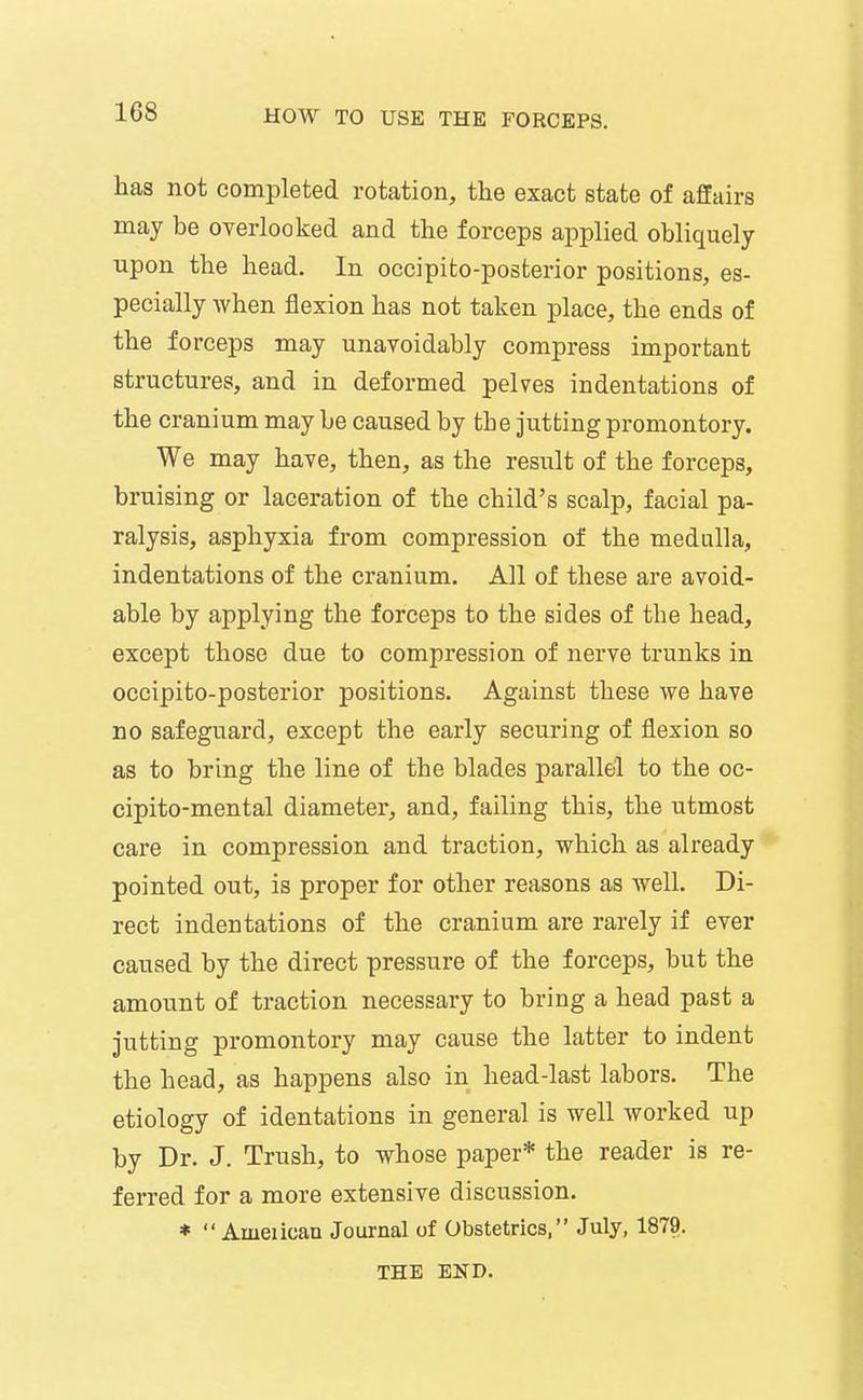 has not completed rotation, the exact state of affairs may be overlooked and the forceps applied obliquely upon the head. In occipito-posterior positions, es- pecially when flexion has not taken place, the ends of the forceps may unavoidably compress important structures, and in deformed pelves indentations of the cranium may be caused by the jutting promontory. We may have, then, as the result of the forceps, bruising or laceration of the child's scalp, facial pa- ralysis, asphyxia from compression of the medulla, indentations of the cranium. All of these are avoid- able by applying the forceps to the sides of the head, except those due to compression of nerve trunks in occipito-posterior positions. Against these we have no safeguard, except the early securing of flexion so as to bring the line of the blades parallel to the oc- cipito-mental diameter, and, failing this, the utmost care in compression and traction, which as already pointed out, is proper for other reasons as well. Di- rect indentations of the cranium are rarely if ever caused by the direct pressure of the forceps, but the amount of traction necessary to bring a head past a jutting promontory may cause the latter to indent the head, as happens also in head-last labors. The etiology of identations in general is well worked up by Dr. J. Trush, to whose paper* the reader is re- ferred for a more extensive discussion. *  Ameiicaa Journal of Obstetrics, July, 1879. THE END.