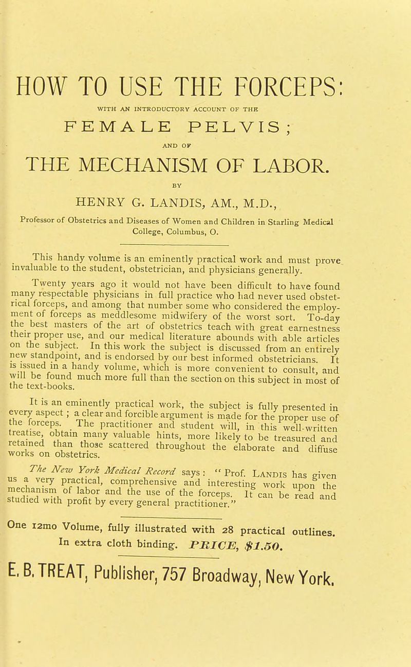 WITH AN INTRODUCTORY ACCOUNT OF THK FEMALE PELVIS; AND OF THE MECHANISM OF LABOR. BY HENRY G. LANDIS, AM., M.D., Professor of Obstetrics and Diseases of Women and Children in Starling Medical College, Columbus, O. This handy volume is an eminently practical work and must prove invaluable to the student, obstetrician, and physicians generally. Twenty years ago it would not have been difficult to have found rnany respectable physicians in full practice who had never used obstet- rical forceps, and among that number some who considered the employ- ment of forceps as meddlesome midwifery of the worst sort. To-day the best masters of the art of obstetrics teach with great earnestness their proper use, and our medical literature abounds with able articles on the subject. In this work the subject is discussed from an entirely new standpoint, and is endorsed by our best informed obstetricians It is issued m a handy volume, which is more convenient to consult and will be found much more full than the section on this subject in most of the text-books. It is an eminently practical work, the subject is fully presented in every aspect ; a clear and forcible argument is made for the proper use of the forceps. The practitioner and student will, in this well-written rif! '^4 obtam many valuable hints, more likely to be treasured and retained than those scattered throughout the elaborate and diffuse works on obstetrics. Jiiuse The New York Medical Record says: Prof Landis has given us a very practical, comprehensive and interesting work upon the mechanism of labor and the use of the forceps. It^can be read and studied with profit by eveiy general practitioner. One i2mo Volume, fully illustrated with 28 practical outlines. In extra cloth binding;. PRICE, $1.50.