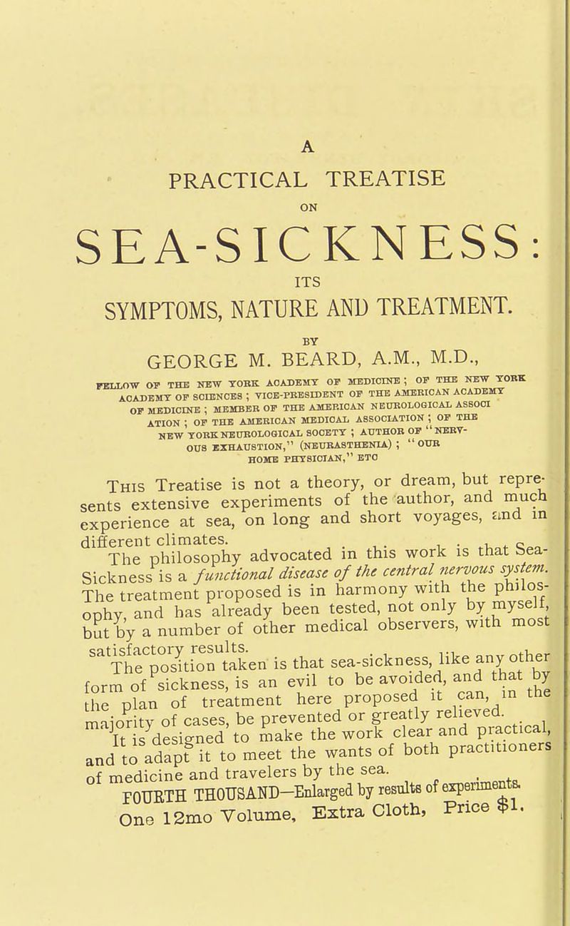 PRACTICAL TREATISE ON SEA-SICKNESS: ITS SYMPTOMS, NATURE AND TREATMENT. BY GEORGE M. BEARD, A.M., M.D., FKtLO-W OF THE OT!W TOKK ACADEMY OF MEDICINB ; OF THE NEW YORK AOADBMT OF SCLUNOES ; VICB-PKBSIDBNT OF THE AJttERICAN ACADEMY OF MEDicnnc; member of the American neurological assooi ATION ; OF THE AMERICAN MEDICAL A8S0CL&.TI0N ; OF THE NEW YORKNBUROLOQICAL SOOETY ; AUTHOR OF NERV- OUS EXHAUSTION, (NEURASTHENIA) ;  OUR HOME PHYSICIAN, ETC This Treatise is not a theory, or dream, but repre- sents extensive experiments of the author, and much experience at sea, on long and short voyages, and in different climates. c^a The philosophy advocated m this work is that bea- Sickness is a f unctional disease of the central nervous system. The treatment proposed is in harmony with the philos- ophy and has already been tested, not only by myself bSt by a number of other medical observers, with most ^itToItrtaken is that sea-sickness, like any other form of sickness, is an evil to be avoided, and that by he p?an of treatment here proposed it can, in the maioritv of cases, be prevented or greatly relieved. Tt is desi-ned to make the work clear and practical, and to adap? it to meet the wants of both practitioners of medicine and travelers by the sea. _ FOURTH THOUSAND-Enlarged by results of expenmentB. one 12mo Volume, Extra Cloth, Price $1.