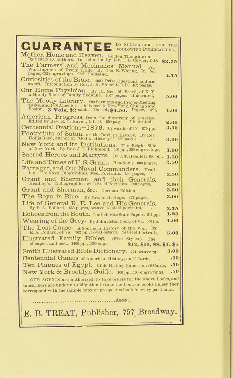 GUARANTEE To SUBSORIBEES FOB THE FOLLOWING Publications. Mother, Home and Heaven. Gouien Thoughts on By nearly 400 authors. Introduction by Rev. T. L. Cuyler, D.D. The Farmers' -and Mechanics' Manual. For Workinpincn of Every Trade. By Geo. E. Warinif, Jr. 576 pages, 632 engravings. 27th thousand, - - . 3.75 Curiosities of the Bible. lOOO Prize Questions and An- swers. Introduction by Rev. J. H. Vincent, D.D. 403 pages. Our Home Physician. By Dr. Geo. M. Beard, of N. T. A Handy-Boolt ot Family Medicine. 1067 pages. Illustrated, 5.00 The Moody Library. 200 sermons and Pra^er-JIeeting Talks, and 160O Anecdotes, delivered in New York, Chicago and Boston. 3 Vols, $3 each. The set, $4.50. Paper, each, i.oo American Progress, from the dlscoveiT of America. T?ri:*-«^,1 1... D.,— TTl 7< -FT T T T\ r-nn . _ _ . *^ -r.i ... . _ Centennial Orations—1876. Upwards of loo. 879 pp., 3.50 Footprints of Satan, or the Oevll in History. By Rev Hollis Reed, .author of God in History. 550 pages. - 3.00 New York and its Institutions. The Bright side of New York By Rev. J. 1'. Richmond. 6.50 pp., 200 engravings, 3.00 Sacred Heroes and Martjn-s. By j.T.Headiey. ooopp., 3.50 Life and Times of U.S. Grant. Headieys. aoo pages, a.50 Farragut, and Our Naval Commanders. Head- ley's, 36 Naval Biographies, Steel Portraits. 000 pages, - 3.50 Grant and Sherman, and their Generals. Hcadlcy's. 32 Biograpliies, with .Steel Portraits. 600 pages, 3.50 Grant and Sherman, &c. German Edition, - 3.50 The Boys in Blue. By Mrs. a. H. Hoge. 477 pages. 3.00 Life of General R. E. Lee and His Generals. By E. A. Pollard. 855 pages, octavo, 30 .steel portraits, - 3,T5 Echoes from the South, confederate state Papers. 2Upp. 1.35 Wearing of the Grey. ByJolmEstenCook,ofVa. 600pp. 4.00 The Lost Cause, a southern History of the War. By E. A. Pollard, of Va. 762 pp., royal octavo. 24 Steel Portraits, 5.00 Illustrated Family Bibles. (Five styles.) The cheapest and best. 1400 pp., 1200 engs. - $13, $10, $8^ $7, $5 Smith Illustrated Bible Dictionary. 774 octavo pp. 3.00 Centennial Games of Ameilcan History, on CO Cards, - .50 j Ten Plagues of Egypt. Bible History Games, on 40 Cards, .50 NeW York & Brooklyn Guide, loo pp., loo engravings, .50 OUR AGENTS are authorized to take orders for the above books, and subscribers are under no obligation to take the book or books unless they correspond with the sample copy or prospectus book In evei-y particular. a.oo Agent.