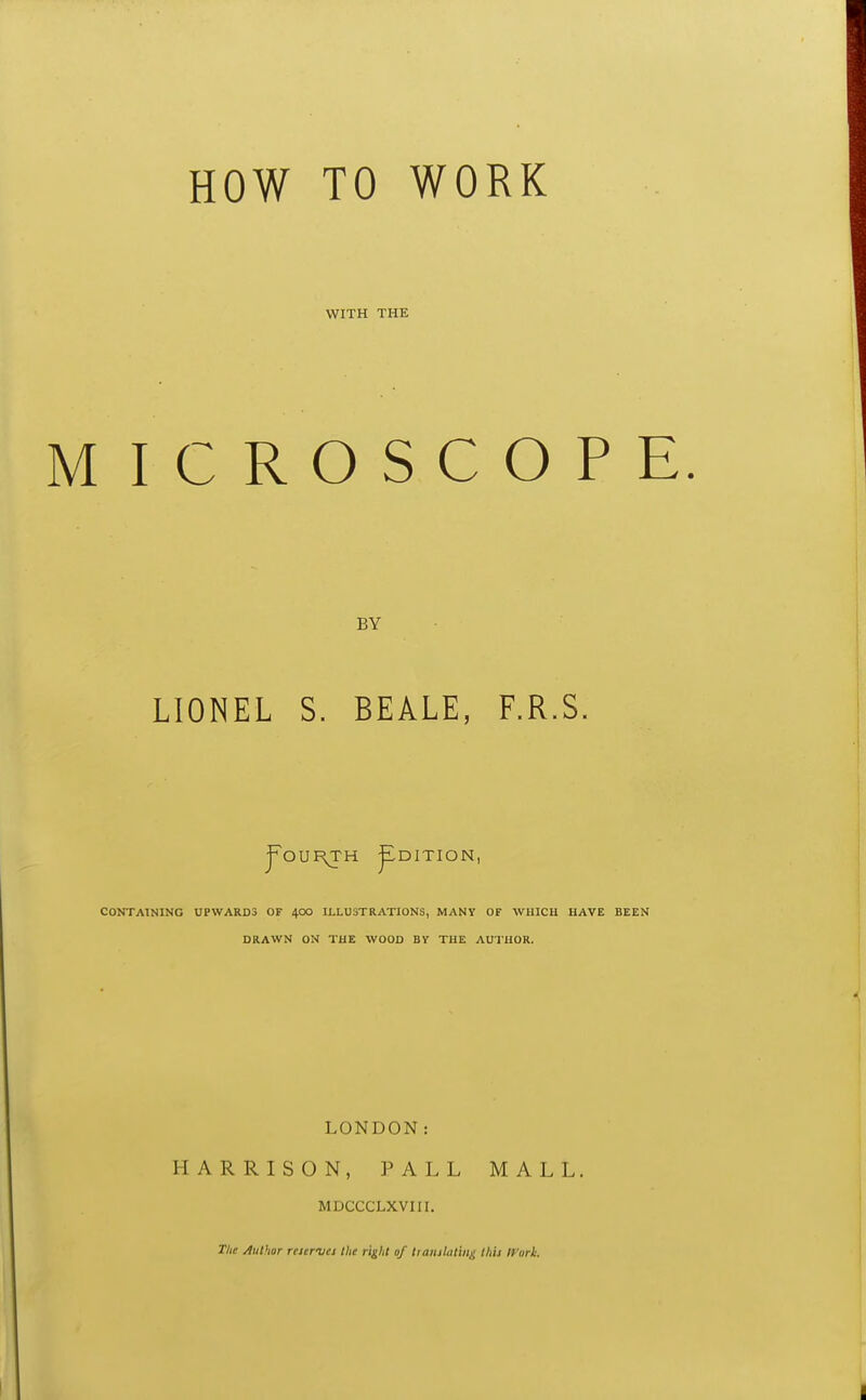 WITH THE I C R O S C O P BY LIONEL S. BEALE, F.R.S. ^OURTH ^DITION, CONTAINING UPWARDS OF 40O ILLUSTRATIONS, MANY OF WHICH HAVE DRAWN ON THE WOOD BY THE AUTHOR. LONDON: HARRISON, PALL MALL. MDCCCLXVIII. The Author rewvea llie ri^Ut of liaiiilatin^ this Ifari.