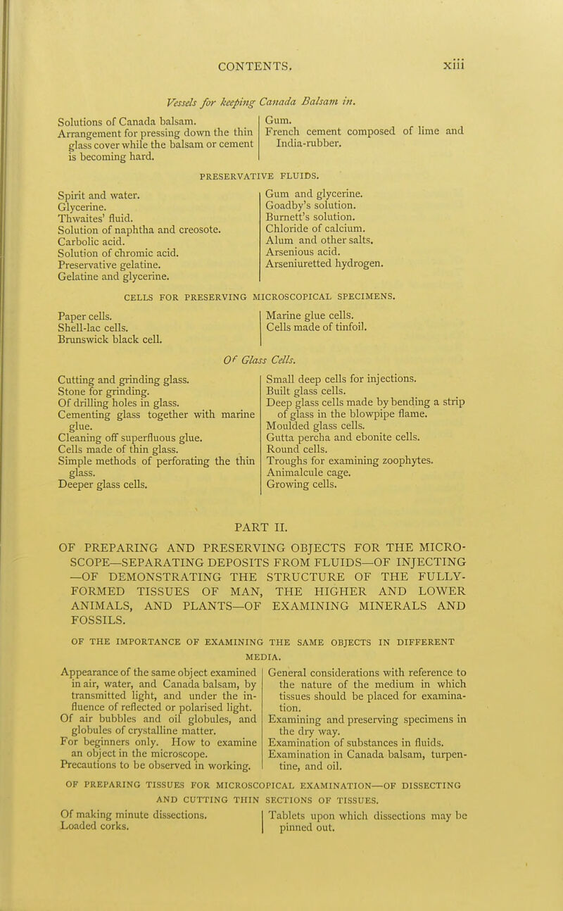 Vessels for keeping Canada Balsam in. Solutions of Canada balsam. Arrangement for pressing down the thin glass cover while the balsam or cement is becoming hard. Gum. French cement composed of lime and India-rubber. PRESERVATIVE FLUIDS. Spirit and water. Glycerine. Thwaites' fluid. Solution of naphtha and creosote. Carbolic acid. Solution of cTiromic acid. Preservative gelatine. Gelatine and glycerine. Gum and glycerine. Goadby's solution. Burnett's solution. Chloride of calcium. Alum and other salts. Arsenious acid. Arseniuretted hydrogen. CELLS FOR PRESERVING MICROSCOPICAL SPECIMENS. Paper cells. Shell-lac cells. Brunswick black cell. Marine glue cells. Cells made of tinfoil. Of Glass Cells. Cutting and grinding glass. Stone for grinding. Of drilling holes in glass. Cementing glass together with marine glue. Cleaning off superfluous glue. Cells made of thin glass. Simple methods of perforating the thin glass. Deeper glass cells. Small deep cells for injections. Built glass cells. Deep glass cells made by bending a strip of glass in the blovi^Dipe flame. Moulded glass cells. Gutta perch a and ebonite cells. Round cells. Troughs for examining zoophytes. Animalcule cage. Growing cells. PART II. OF PREPARING AND PRESERVING OBJECTS FOR THE MICRO- SCOPE—SEPARATING DEPOSITS FROM FLUIDS—OF INJECTING —OF DEMONSTRATING THE STRUCTURE OF THE FULLY- FORMED TISSUES OF MAN, THE HIGHER AND LOWER ANIMALS, AND PLANTS—OF EXAMINING MINERALS AND FOSSILS. OF THE IMPORTANCE OF EXAMINING THE SAME OBJECTS IN DIFFERENT MEDIA. Appearance of the same object examined in air, water, and Canada balsam, by transmitted light, and under the in- fluence of reflected or polarised light. Of air bubbles and oil globules, and globules of crystalline matter. For beginners only. How to examine an object in the microscope. Precautions to be observed in working. General considerations with reference to the nature of the medium in which tissues should be placed for examina- tion. Examining and preserving specimens in the dry way. Examination of substances in fluids. Examination in Canada balsam, turpen- tine, and oil. OF PREPARING TISSUES FOR MICROSCOPICAL EXAMINATION—OF DISSECTING AND CUTTING THIN SECTIONS OF TISSUES. Of making minute dissections. Loaded corks. Tablets upon which dissections may be pinned out.