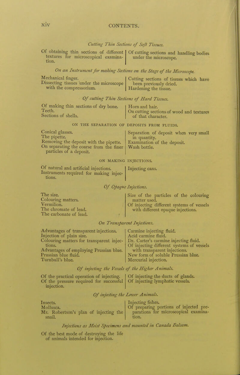 Cutting Thin Sections of Soft Tissues. Of obtaining thin sections of different textures for microscopical examina- tion. Of cutting sections and handling bodies under the microscope. On an Instrument for making Sections on the Stage of the Microscope. Mechanical finger. Dissecting tissues 'under the microscope witli the compressorium. Cutting sections of tissues which have been previously dried. Hardening the tissue. Of cutting Thin Sections of Hard Tissttes. Of making thin sections of dry bone. Teeth. Sections of shells. Horn and hair. On cutting sections of wood and textures of that character. ON THE SEPARATION OF DEPOSITS FROM FLUIDS. Conical glasses. The pipette. Removing the deposit with the pipette. On separating the coarse from the finer particles of a deposit. Separation of deposit when very small in quantity. Examination of the deposit Wash bottle. ON MAKING INJECTIONS. Of natural and artificial injections. Instruments required for making injec- tions. Injecting cans. Of Opaque Injections. The size. Colouring matters. Vermilion. The chromate of lead. The carbonate of lead. Size of the particles of the colouring matter used. Of injecting different systems of vessels with different opaque injections. On Transparent Injections. Advantages of transparent injections. Injection of plain size. Colouring matters for transparent injec- tions. Advantages of employing Prussian blue. Prussian blue fluid. TumbuU's blue. Carmine injecting fluid. Acid caraiine fluid. Dr. Carter's carmine injecting fluid, Of injecting different systems of vessels witla transparent injections. New form of soluble Prussian blue. Mercurial injection. Of injecting the Vessels of the Higher Animals. Of the practical operation of injecting. Of the pressure required for successful injection. Of injecting the ducts of glands. Of injecting lymphatic vessels. Of injecting the Lower Animals. Insects. Mollusca. Mr. Robertson's plan of injecting the snail. Injecting fishes. Of preparing portions of injected pre- parations for microscopical examina- tion. Injections as Moist Specimens and mounted in Canada Balsam. Of the best mode of destroying the life of animals intended for injection.