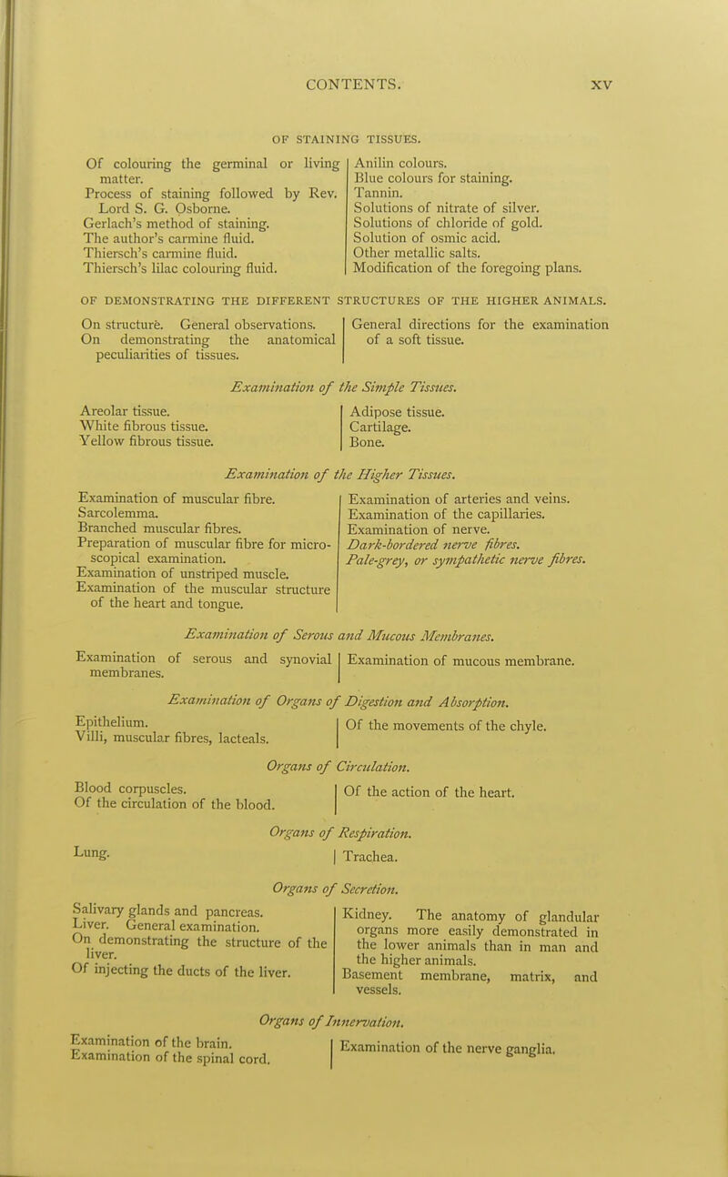 OF STAINING TISSUES. Of colouring the germinal or living matter. Process of staining followed by Rev. Lord S. G. Osborne. Gerlach's method of staining. The author's carmine fluid. Thiersch's carmine fluid. Thiersch's lilac colouring fluid. Anilin colours. Blue colours for staining. Tannin. Solutions of nitrate of silver. Solutions of chloride of gold. Solution of osmic acid. Other metallic salts. Modification of the foregoing plans. OF DEMONSTRATING THE DIFFERENT STRUCTURES OF THE HIGHER ANIMALS. On structure. General observations. On demonstrating the anatomical peculiarities of tissues. General directions for the examination of a soft tissue. Areolar tissue. White fibrous tissue. Yellow fibrous tissue. Examination of the Simple Tissues. Adipose tissue. Cartilage. Bone. Examination of muscular fibre. Sarcolemma, Branched muscular fibres. Preparation of muscular fibre for micro- scopical examination. Examination of unstriped muscle. Examination of the muscular structure of the heart and tongue. Examination of the Higher Tissues. Examination of arteries and veins. Examination of the capillaries. Examination of nerve. Dark-bordered fterve fibres. Pale-grey, or sympathetic nerve fibres. Examination of Serous and Mucous Membranes. Examination of mucous membrane. Examination of serous and synovial membranes. Examination of Organs of Digestion and Absorption. Epithelium. Villi, muscular fibres, lacteals. Of the movements of the chyle. Blood corpuscles. Of the circulation of the blood. Organs of Circulation. Of the action of the heart. Lung. Organs of Respiration. I Trachea. Organs of Secretion. Salivary glands and pancreas. Liver. General examination. On demonstrating the structure of the liver. Of injecting the ducts of the liver. Kidney. The anatomy of glandular organs more easily demonstrated in the lower animals than in man and the higher animals. Basement membrane, matrix, and vessels. Organs of Innervation, K^l^^inff °^ S' , I Examination of the nerve ganglia, r-xammation of the spmal cord.