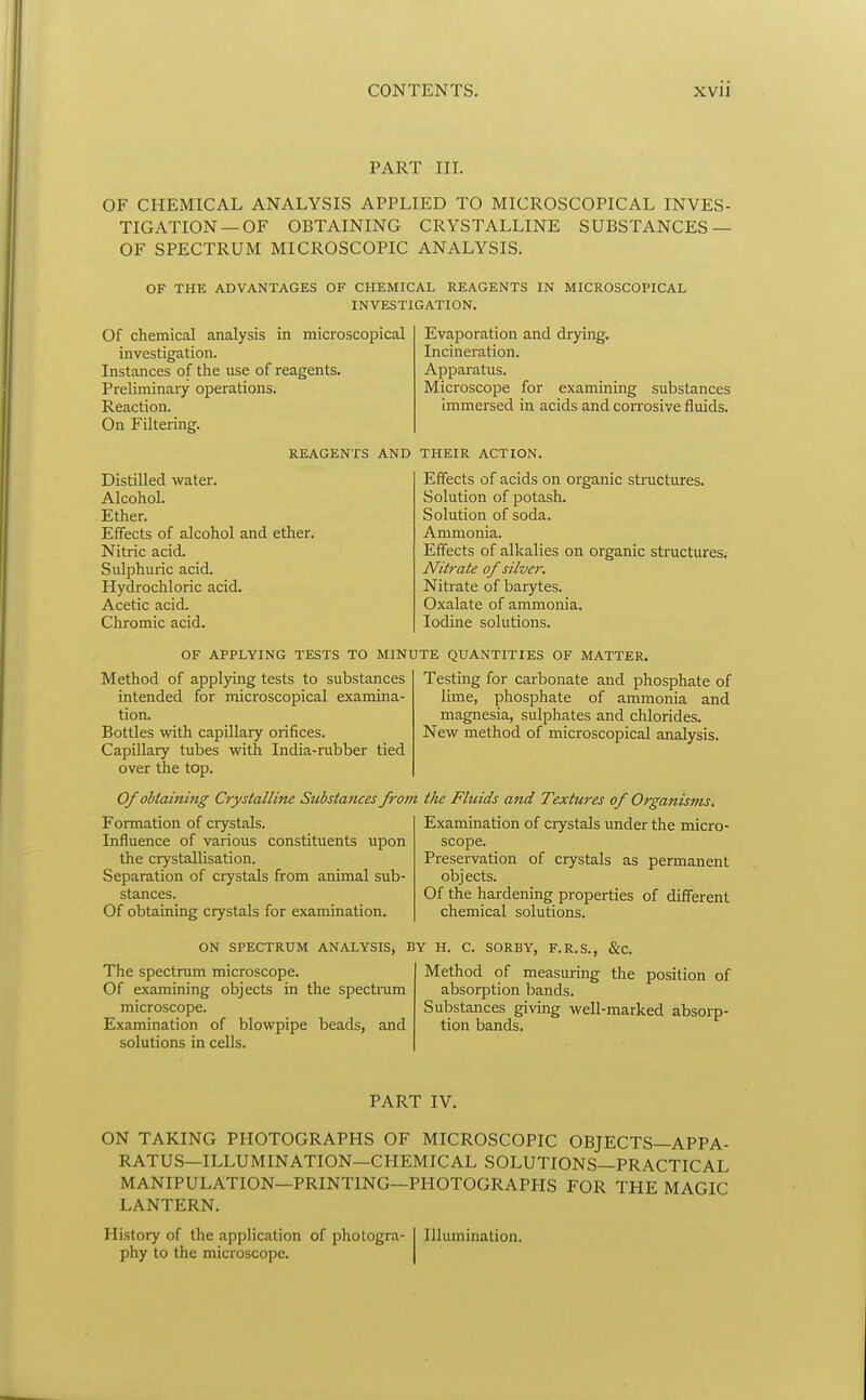 PART III. OF CHEMICAL ANALYSIS APPLIED TO MICROSCOPICAL INVES- TIGATION—OF OBTAINING CRYSTALLINE SUBSTANCES — OF SPECTRUM MICROSCOPIC ANALYSIS. OF THE ADVANTAGES OF CHEMICAL REAGENTS IN MICROSCOPICAL INVESTIGATION. Of chemical analysis in microscopical investigation. Instances of the use of reagents. Preliminary operations. Reaction. On Filtering. Evaporation and drying. Incineration. Apparatus. Microscope for examining substances immersed in acids and corrosive fluids. REAGENTS AND THEIR ACTION. Distilled water. Alcohol. .Ether. Effects of alcohol and ether. Nitric acid. Sulphuric acid. Hydrochloric acid. Acetic acid. Chromic acid. Effects of acids on organic structures. Solution of potash. Solution of soda. Ammonia. Effects of alkalies on organic structures. Nitrate of silver. Nitrate of barytes. Oxalate of ammonia. Iodine solutions. OF APPLYING TESTS TO MINUTE QUANTITIES OF MATTER Method of applying tests to substances intended for microscopical examina- tion. Bottles with capillary orifices. Capillary tubes with India-rubber tied over the top. Of obtaining Crystalline Substances from tlie Fluids and Textures of Organisms. Testing for carbonate and phosphate of lime, phosphate of ammonia and magnesia, sulphates and chlorides. New method of microscopical analysis. Formation of crystals. Influence of various constituents upon the crystallisation. Separation of crystals from animal sub- stances. Of obtaining crystals for examination. ON SPECTRUM ANALYSIS, The spectrum microscope. Of examining objects in the spectmm microscope. Examination of blowpipe beads, and solutions in cells. Examination of crystals under the micro- scope. Preservation of crystals as permanent objects. Of the hardening properties of different chemical solutions. BY H. C. SORBY, F.R.S., &C. Method of measuring the position of absorption bands. Substances giving well-marked absorp- tion bands. PART IV. ON TAKING PHOTOGRAPHS OF MICROSCOPIC OBJECTS—APPA- RATUS—ILLUMINATION—CHEMICAL SOLUTIONS—PRACTICAL MANIPULATION—PRINTING—PHOTOGRAPHS FOR THE MAGIC LANTERN. History of the application of photogra- phy to the microscope. Illumination.