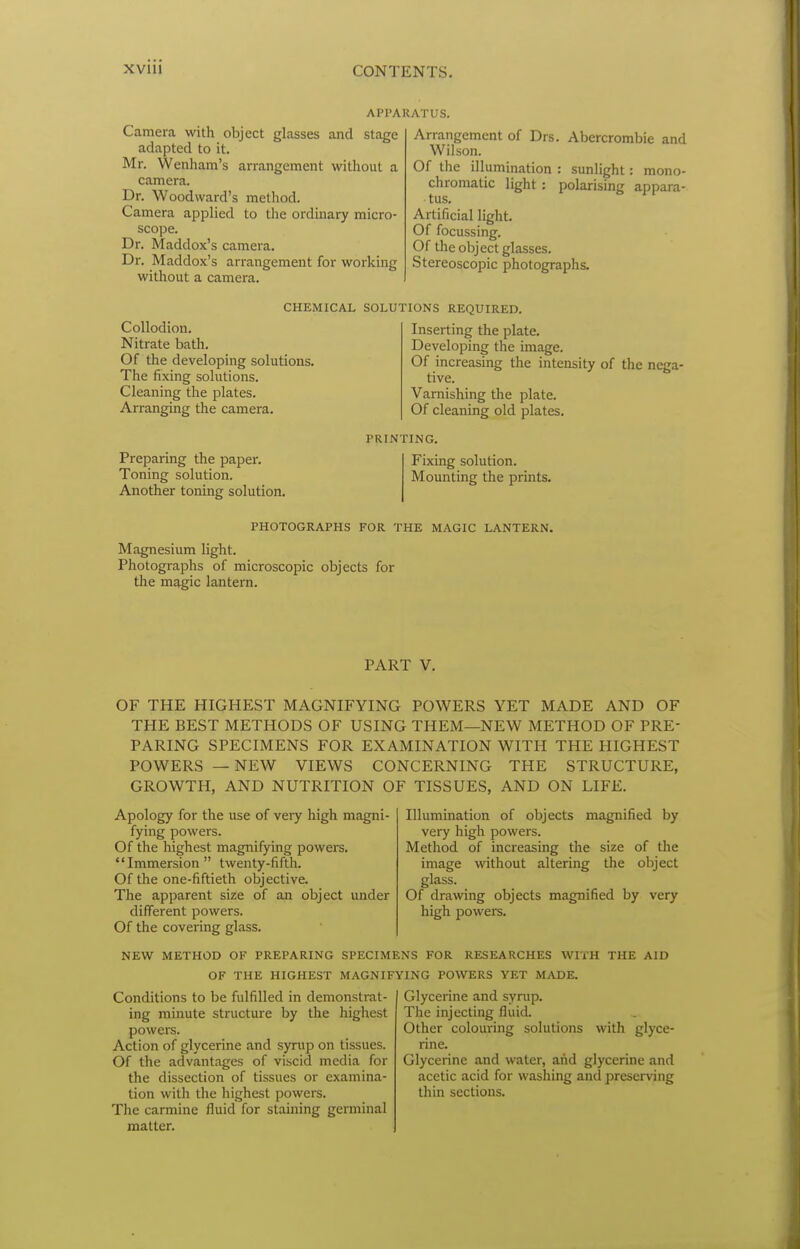 APPARATUS. Camera with object glasses and stage adapted to it. Mr. Wenham's arrangement without a camera. Dr. Woodward's method. Camera applied to the ordinary micro- scope. Dr. Maddox's camera. Dr. Maddox's arrangement for working without a camera. Arrangement of Drs. Abercrombie and Wilson. Of the illumination : sunlight: mono- chromatic light: polarising appara- tus. Artificial light. Of focussing. Of the object glasses. Stereoscopic photographs. CHEMICAL SOLUTIONS REQUIRED. Collodion. Nitrate bath. Of the developing solutions. The fixing solutions. Cleaning the plates. Arranging the camera. Preparing the paper. Toning solution. Another toning solution. Inserting the plate. Developing the image. Of increasing the intensity of the nega- tive. Varnishing the plate. Of cleaning old plates. PRINTING. Fixing solution. Mounting the prints. PHOTOGRAPHS FOR THE MAGIC LANTERN. Magnesium light. Photographs of microscopic objects for the magic lantern. PART V. OF THE HIGHEST MAGNIFYING POWERS YET MADE AND OF THE BEST METHODS OF USING THEM—NEW METHOD OF PRE- PARING SPECIMENS FOR EXAMINATION WITH THE HIGHEST POWERS — NEW VIEWS CONCERNING THE STRUCTURE, GROWTH, AND NUTRITION OF TISSUES, AND ON LIFE. Apology for the use of very high magni- fying powers. Of the highest magnifying powers. Immersion twenty-fifth. Of the one-fiftieth objective. The apparent size of an object under diflTerent powers. Of the covering glass. Illumination of objects magnified by very high powers. Method of increasing the size of the image without altering the object glass. Of dravnng objects magnified by very high powers. NEW METHOD OF PREPARING SPECIMENS FOR RESEARCHES WITH THE AID OF THE HIGHEST MAGNIFYING POWERS YET MADE, Conditions to be fulfilled in demonstrat- ing minute structure by the highest powers. Action of glycerine and syrup on tissues. Of the advantages of viscid media for the dissection of tissues or examina- tion with the highest powers. The carmine fluid for staining germinal matter. Glycerine and syrup. The injecting fluid. Other colouring solutions with glyce- rine. Glycerine and water, and glycerine and acetic acid for washing and preserving thin sections.