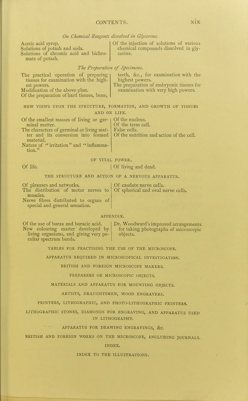 On Cliernical Reagents dissolved in Glycerine. Acetic acid syrup. Solutions of potash and soda. Solutions of chromic acid and bichro- mate of potash. Of the injection of solutions of various chemical compounds dissolved in gly- cerine. The practical operation of preparing tissues for examination with the high- est powers. Modification of the above plan. Of the preparation of hard tissues, bone, The Preparation of Specimens. teeth, &c., for examination with the highest powers. The preparation of embryonic tissues for examination with very liigh powers. NEW VIEWS UPON THE STRUCTURE, FORMATION, AND GROWTH OF TISSUES AND ON LIFE. Of the nucleus. Of the term cell. False cells. Of the smallest masses of living or gei^- minal matter. The characters of germinal or living mat- ter and its conversion into formed material. Nature of irritation and inflamma- tion. Of the nutrition and action of the cell. OF VITAL POWER. Of life. I Of living and dead. THE STRUCTURE AND ACTION OF A NERVOUS APPARATUS. Of plexuses and networks. The distribution of motor nerves to muscles. Nerve fibres distributed to organs of special and general sensation. Of caudate nerve cells. Of spherical and oval nerve cells. APPENDIX. Of the use of borax and boracic acid. New colouring matter developed by living organisms, and giving very pe- culiar spectrum bands. Dr. Woodward's improved arrangements for taking photographs of microscopic objects. TABLES FOR PRACTISING THE USE OF THE MICROSCOPE. APPARATUS REQUIRED IN MICROSCOPICAL INVESTIGATION. BRITISH AND FOREIGN MICROSCOPE MAKERS. PREPARERS OE MICROSCOPIC OBJECTS. MATERIALS AND APPARATUS FOR MOUNTING OBJECTS. ARTISTS, DRAUGHTSMEN, WOOD ENGRAVERS. PRINTERS, LITHOGRAPHIC, AND PHOTO-LITHOGRAPHIC PRINTERS. LITHOGRAPHIC STONES, DIAMONDS FOR ENGRAVING, AND APPARATUS USED IN LITHOGRAPHY. APPARATUS FOR DRAWING ENGRAVINGS, &c. BRITISH AND FOREIGN WORKS ON THE MICROSCOPE, INCLUDING JOURNALS. INDEX. INDEX TO THE ILLUSTRATIONS.